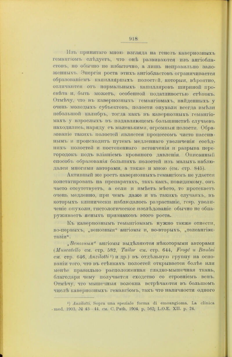 Изъ принятаго мною взгляда на генезъ кавернозныхъ гемангіомъ слѣдуетъ, что онѣ развиваются изъ ангіобла- стовъ, но обычно не избыточно, а лить неправильно зало- женныхъ. Энергія роста этихъ ангіобластовъ ограничивается образованіемъ капиллярныхъ полостей, которыя, вѣроятно, отличаются отъ нормальныхъ капилляровъ шириной про- свѣта и, быть можетъ, особенной податливостью стѣнокъ. Отмѣчу, что въ кавернозныхъ гемангіомахъ, найденныхъ у очень молодыхъ субъектовъ, полости опухоли всегда имѣли небольшой калибръ, тогда какъ въ кавернозныхъ гемангіо- махъ у взрослыхъ въ подавляющемъ большинствѣ случаевъ находились, наряду съ маленькими, огромныя полости. Обра- зованіе такихъ полостей является процессомъ чисто пассив- нымъ и происходитъ путемъ медленнаго увеличенія сосѣд- нихъ полостей и постепеннаго истонченія и разрыва пере- городокъ подъ вліяніемъ кровяного давленія. Описанный способ]» образованія большихъ полостей изъ малыхъ наблю- дался многими авторами, а также и мною (см. стр. 845). Активный же ростъ кавернозныхъ гемангіомъ не удается констатировать на препаратахъ, такъ какъ, повидимому, онъ часто отсутствуетъ, а если и имѣетъ мѣсто, то протекаетъ очень медленно, при чемъ даже и въ такихъ случаяхъ, въ которыхъ клинически наблюдалось разрастаніе, геар. увели- ченіе опухоли, гистологическое изслѣдованіе обычно не обна- руживаетъ ясныхъ признаковъ этого роста. Къ кавернознымъ гемангіомамъ нужно также отнести, во-первыхъ, „венозныя11 ангіомы и, во-вторыхъ, „телеангіэк- тазіи“. „ Венозныя“ ангіомы выдѣляются нѣкоторыми авторами (Мизсаіеііо см. стр. 582, Таііог см. стр. 644, Ггодё и Ваиіаі см. стр. 646, АпгйоШ]) и др.) въ отдѣльную группу на осно- ваніи того, что въ стѣнкахъ полостей открывается болѣе или менѣе правильно расположенная гладко-мышечная ткань, благодаря чему получается сходство со строеніемъ венъ. Отмѣчу, что мышечныя волокна встрѣчаются въ большомъ числѣ кавернозныхъ гемангіомъ, такъ что наличности одного і) АпггІоШ. 8орга іта ареяіаіе {о г та сіі етоап§іота. Ьа сііпіса -тесі. 1903. № 43-44. см. С. РаЙі. 1904. р. 562; Ь.О.Е. XII. р. 24.