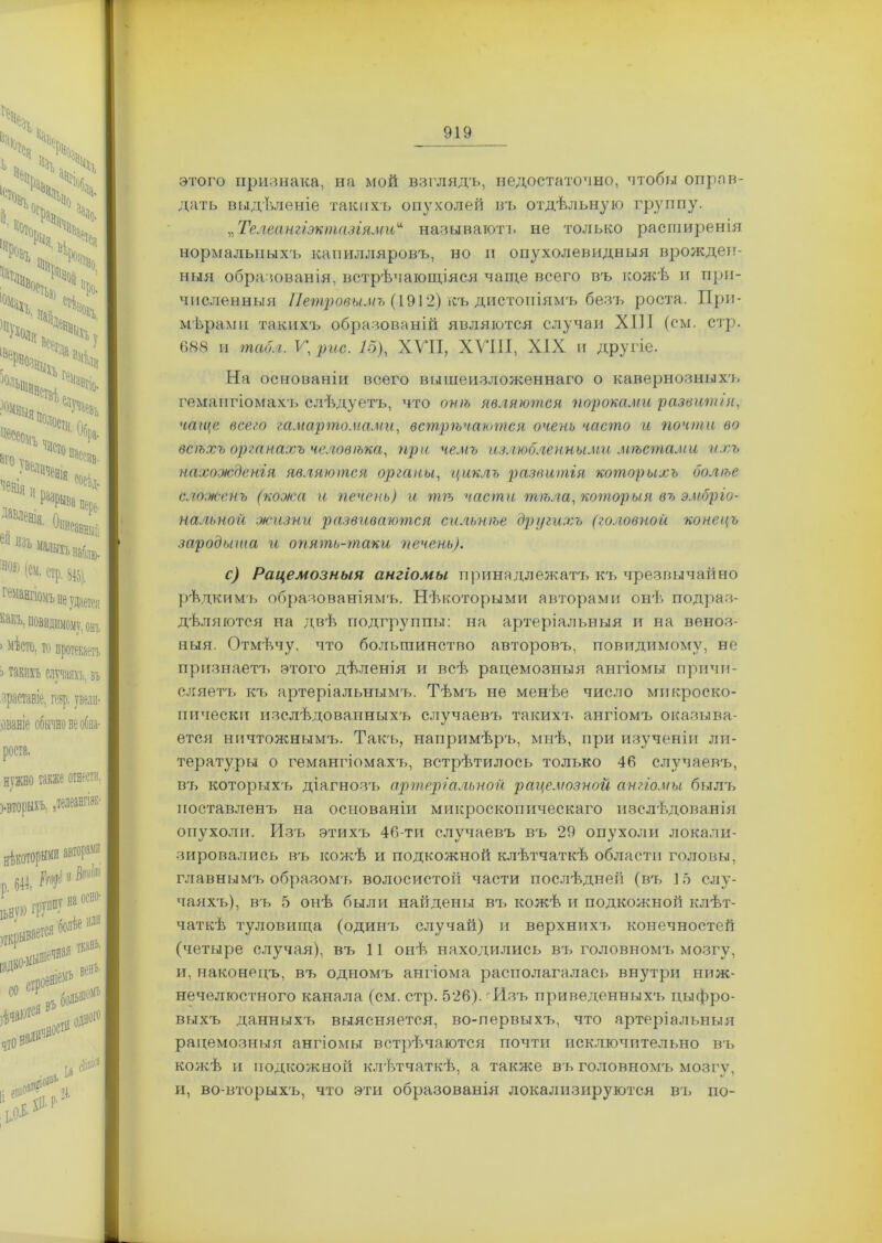 этого признака, на мой взглядъ, недостаточно, чтобы оправ- дать выдѣленіе такихъ опухолей въ отдѣльную группу. „Телеангіэктазіями“ называют!, не только расширенія нормальныхъ капилляровъ, но и опухолевидныя врожден- ныя образованія, встрѣчающіяся чаще всего въ кожѣ и при- численныя Петровымъ (1912) къ дистопіямъ безъ роста. При- мѣрами такихъ образованій являются случаи ХІП (см. стр. 688 и табл. К, рис. 15), XVII, XVIII, XIX и другіе. На основаніи всего вышеизложеннаго о кавернозныхъ гемангіомахъ слѣдуетъ, что онѣ являются пороками развитія, чаще всего гамартомами, встрѣчаются очень часто и почти во всѣхъ органахъ человѣка, при чемъ излюбленными мѣстами ихъ нахожденія являются органы, циклъ развитія которыхъ болѣе сложенъ (кожа и печень) и пт части тѣла, которыя въ эмбріо- нальной .жизни развиваются сильнѣе другихъ (головной конецъ зародыша и опять-таки 'печень). с) Рацемозныя ангіомы принадлежатъ къ чрезвычайно рѣдкимъ образованіямъ. Нѣкоторыми авторами онѣ подраз- дѣляются на двѣ подгруппы: на артеріальныя и на веноз- ныя. Отмѣчу, что большинство авторовъ, повидимому, не признаетъ этого дѣленія и всѣ рацемозныя ангіомы причи- сляетъ къ артеріальнымъ. Тѣмъ не менѣе число микроско- пически изслѣдованныхъ случаевъ такихъ ангіомъ оказыва- ется ничтожнымъ. Такъ, напримѣръ, мнѣ, при изученіи ли- тературы о гемангіомахъ, встрѣтилось только 46 случаевъ, вт> которыхъ діагнозъ артеріальной рацемозной ангіомы былъ поставленъ на основаніи микроскопическаго изслѣдованія опухоли. Изъ этихъ 46-ти случаевъ въ 29 опухоли локали- зировались въ кожѣ и подкожной клѣтчаткѣ области головы, главнымъ образомт» волосистой части послѣдней (въ 15 слу- чаяхъ), въ 5 онѣ были найдены въ кожѣ и подкожной клѣт- чаткѣ туловища (одинъ случай) и верхнихъ конечностей (четыре случая), въ 11 онѣ находились въ головномъ мозгу, и, наконецъ, въ одномъ ангіома располагалась внутри ниж- нечелюстного канала (см. стр. 526).-Изъ приведенныхъ цыфро- выхъ данныхъ выясняется, во-первыхъ, что артеріальныя рацемозныя ангіомы встрѣчаются почти исключительно въ кожѣ и подкожной клѣтчаткѣ, а также въ головномъ мозгу, и, во-вторыхъ, что эти образованія локализируются въ по-