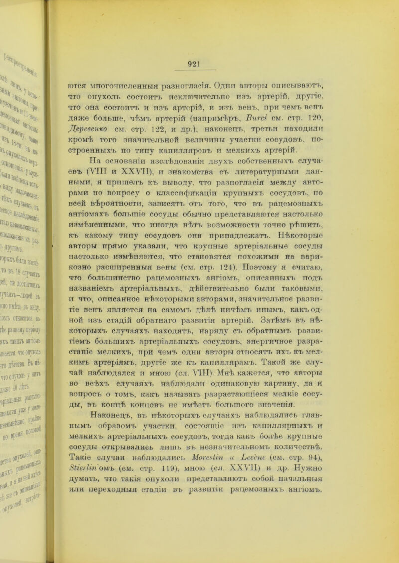 готся многочисленныя разногласія. Одни авторы описываютъ, что опухоль состоитъ исключительно изъ артерій, другіе, что она состоитъ и изъ артерій, и изч, венъ, при чемъ венъ даже больше, чѣмъ арГерій (напримѣръ, Вигсі см. стр. 120, Деревенко см. стр. 122, и др.), наконецъ, третьи находили кромѣ того значительной величины участки сосудовъ, по- строенныхъ по типу капилляровъ и мелкихъ артерій. На основаніи изслѣдованія двухъ собственныхъ случа- евъ (VIII и XXVII), и знакомства съ литературными дан- ными, я пришелъ къ выводу, что разногласія между авто- рами но вопросу о классификаціи крупныхъ сосудовъ, по всей вѣроятности, зависятъ отъ того, что въ рацемозныхъ ангіомахъ большіе сосуды обычно представляются настолько измѣненными, что иногда нѣтъ возможности точно рѣшить, къ какому типу сосудовъ они принадлежатъ. Нѣкоторые авторы прямо указали, что крупные артеріальные сосуды настолько измѣняются, что становятся похожими на вари- козно расширенныя вены (см. стр. 124). Поэтому я считаю, что большинство рацемозныхъ ангіомъ, описанныхъ подъ названіемъ артеріальныхъ, дѣйствительно были таковыми, и что, описанное нѣкоторыми авторами, значительное разви- тіе венъ является на самомъ дѣлѣ ничѣмъ инымъ, какъ од- ной изъ стадій обратнаго развитія артерій. Затѣмъ въ нѣ- которыхъ случаяхъ находятъ, наряду съ обратнымъ разви- тіемъ большихъ артеріальныхъ сосудовъ, энергичное разра- станіе мелкихъ, при чемъ одни авторы относятъ ихъ къ мел- кимъ артеріямъ, другіе же къ капиллярамъ. Такой же слу- чай наблюдался и мною (сл. VIII). Мнѣ кажется, что авторы во всѣхъ случаяхъ наблюдали одинаковую картину, да и вопросъ о томъ, какъ называть разрастающіеся мелкіе сосу- ды, въ концѣ концовъ не имѣегь большого значенія. Наконецъ, въ нѣкоторыхъ случаяхъ наблюдались глав- нымъ образомъ участки, состоящіе изъ капиллярныхъ и мелкихъ артеріальныхъ сосудовъ, тогда какъ болѣе крупные сосуды открывались лишь въ незначительномъ количествѣ. Такіе случаи наблюдались МогеШп и Ьесспе (см. стр. 94), Зігегіігіомъ (см. стр. 119), мною (сл. XXVII) и др. Нужно думать, что такія опухоли представляютъ собой начальныя или переходныя стадіи въ развитіи рацемозныхъ ангіомъ.