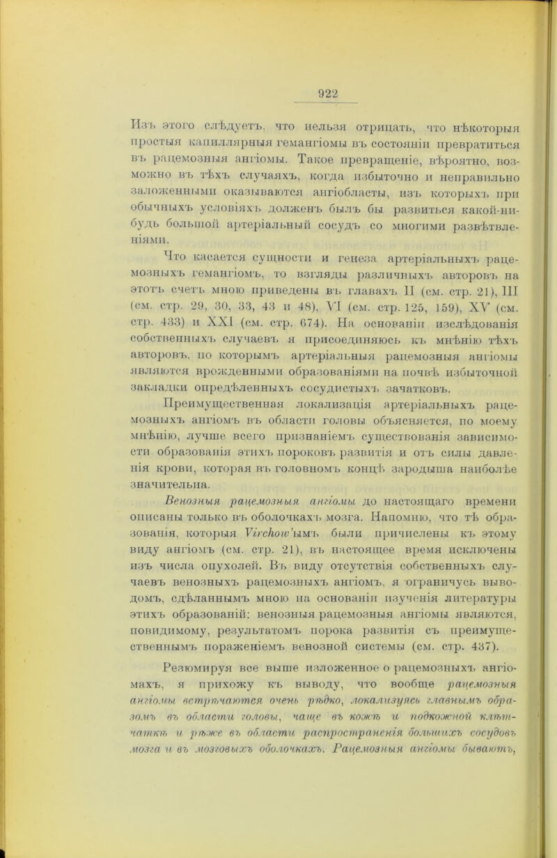 Изъ этого слѣдуетъ, что нельзя отрицать, что нѣкоторыя простыя капиллярныя гемангіомы въ состояніи превратиться въ рацемозныя ангіомы. Такое превращеніе, вѣроятно, воз- можно въ тѣхъ случаяхъ, когда избыточно и неправильно заложенными оказываются ангіобласты, изъ которыхъ при обычныхъ условіяхъ долженъ былъ бы развиться какой-ни- будь большой артеріальный сосудъ со многими развѣтвле- ніями. Что касается сущности и генеза артеріальныхъ раце- мозныхъ гемангіомъ, то взгляды различных'!, авторовъ на этотъ счетъ мною приведены въ главахъ И (см. стр. 21), III (см. стр. 29, 30, 33, 43 и 48), VI (см. стр. 125, 159), XV (см. стр. 433) и XXI (см. стр. 074). На основаніи изслѣдованія собственныхъ случаевъ я присоединяюсь къ мнѣнію тѣхъ авторовъ, по которымъ артеріальныя рацемозныя ангіомы являются врожденными образованіями на почвѣ избыточной закладки опредѣленныхъ сосудистыхъ зачатковъ. Преимущественная локализація артеріальныхъ раце- мозныхъ ангіомъ въ области головы объясняется, по моему мнѣнію, лучше всего признаніемъ существованія зависимо- сти образованія этихъ пороковъ развитія и отъ силы давле- нія крови, которая въ головномъ концѣ зародыша наиболѣе значительна. Венозныя рацемозныя ангіомы до настоящаго времени описаны только въ оболочкахъ мозга. Напомню, что тѣ обра- зованія, которыя Ѵггскогѵ’ыиъ были причислены къ этому виду ангіомъ (см. стр. 21), въ настоящее время исключены изъ числа опухолей. Въ виду отсутствія собственныхъ слу- чаевъ венозныхъ рацемозныхъ ангіомъ, я ограничусь выво- домъ, сдѣланнымъ мною на основаніи изученія литературы этихъ образованій: венозныя рацемозныя ангіомы являются, повидимому, результатомъ порока развитія съ преимуще- ственнымъ пораженіемъ венозной системы (см. стр. 487). Резюмируя все выше изложенное о рацемозныхъ ангіо- махъ, я прихожу къ выводу, что вообще рацемозныя ангіомы встрѣчаются очень рѣдко, локализуясь главнымъ обра- зомъ въ области головы, чаще въ кожѣ и подкожной клѣт- чаткѣ и рѣже въ области распространенія большихъ сосудовъ .мозга и въ мозговыхъ оболочкахъ. Рацемозныя ангіомы бываютъ, I