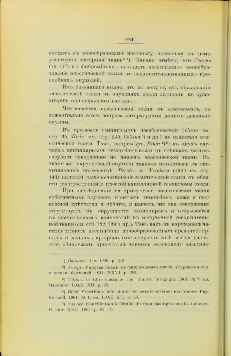 входить въ новообразованіе постольку, поскольку въ немъ участвуетъ матерняя ткань11 ]). Однако отмѣчу, что Утеръ (1911)'* 2) въ фиброміомахъ находилъ несомнѣнное новообра- зованіе эластической ткани въ соединительнотканныхъ про- слойкахъ опухолей. Изъ сказаннаго видно, что по вопросу объ образованіи эластической ткани въ опухоляхъ среди авторовъ не суще- ствуетъ однообразнаго взгляда. Что касается эластической ткани въ гемангіомахъ, то относительно этого вопроса литературныя данныя довольно скудны. Въ простыхъ гемангіомахъ изслѣдователи (ІТппа см. стр. 35, Шоке см. стр. 240, СоШпа 3) и др.) не находили эла- стической ткани. Такъ, напримѣръ, Віп<1і4)ь) въ двухъ слу- чаяхъ капиллярныхъ гемангіомъ кожи въ стѣнкахъ малыхъ сосудовъ совершенно не нашелъ эластической ткани. Въ ткани же, окружающей опухоли, таковая находилась въ зна- чительномъ количествѣ. Рёгаіге и \ѴеіпЪегд (1902 см. стр. 143) описали даже исчезновеніе эластической ткани въ обла- сти распространенія простой капиллярной гемангіомы кожи. При изслѣдованіи на присутствіе эластической ткани собственныхъ случаевъ простыхъ гемангіомъ кожи и под- кожной клѣтчатки и орбиты, я нашелъ, что она совершенно отсутствуетъ въ окружности капилляровъ и открывается въ значительномъ количествѣ въ межуточной соединитель- ной ткани (см. стр. 732, 739 и др.). Такъ какъ въ наружныхъ ча- стяхъ стѣнокъ, несомнѣнно, новообразованныхъ прекапилляр- ныхъ и мелкихъ артеріальныхъ сосудовъ мнѣ всегда удава- лось обнаружить присутствіе тонкихъ волоконецъ эластиче- Ч Валяшко. 1. с. 1906. р. 213. 2) Утерь. Упругая ткань въ фиброміомахъ матки. Журналъ акуш. и женск. болѣзней. 1911. XXVI. р. 282. 3) СоШпа. Ее ітЪгѳ еіазіісііе пеі іишогі. Мог§а§пі. 1901. № 6. см. Валяшко; Е.О.Е. ХП. р. 23. 4) Віпііг. СопІгіЪиіо яііо вішііо сіеі Іеяаиіо еіавіісо пеі іппюгі. Рн§- 1 іа те<3. 1901. № 1. см. Е.О.Е. XII. р. 23. ■г>) Оно-же. СопігіЪиЬіоп а Гёикіе <1и ііваи ёіазіщиѳ Запз Іев Іитеигз. К. сЫг. XXII. 1905. р. 67-73.