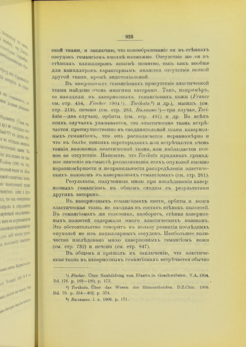 ской ткани, я заключаю, что новообразованіе ея въ стѣнкахъ сосудовъ гѳшшгіомь вполнѣ возможно. Отсутствіе же ея въ стѣнкахъ капилляровъ вполнѣ понятно, такъ какъ вообще для капилляровъ характернымъ является отсутствіе всякой другой ткани, кромѣ эндотеліальной. Въ кавернозныхъ гемангіомахъ присутствіе эластической ткани найдено очень многими авторами. Такъ, напримѣръ, ее находили въ кавернозныхъ гемангіомахъ кожи (Ггапсо см. стр. 454, Різскег 1904 1), Топкаіаа) и др.), мышцъ (см. стр. 219), печени (см. стр. 283, Валяшко*)—три случая, Тогг- каіа—два случая), орбиты (см. стр. 497) и др. Во всѣхъ этихъ случаяхъ указывается, что эластическая ткань встрѣ- чается преимущественно въ соединительной ткани каверноз- ныхъ гемангіомъ, что она располагается неравномѣрно и что въ болѣе тонкихъ перегородкахъ или встрѣчаются очень тонкія волоконца эластической ткани, или наблюдается пол- ное ея отсутствіе. Напомню, что Тогіісаіа придавалъ громад- ное значеніе въ смыслѣ, распознаванія этихъ опухолей именно неравномѣрности и неправильности распредѣленія эластиче- скихъ волоконъ въ кавернозныхъ гемангіомахъ (см. стр. 261). Результаты, полученные мною при изслѣдованіи кавер- нозныхъ гемангіомъ въ общемъ сходны съ результатами другихъ авторовъ. Въ кавернозныхъ гемангіомахъ кости, орбиты и мозга эластическая ткань не входила въ составъ стѣнокъ полостей. Въ гемангіомахъ же селезенки, наоборотъ, стѣнки каверноз- ныхъ полостей содержали много эластическихъ волоконъ. Это обстоятельство говоритъ въ пользу развитія послѣднихъ опухолей не изъ капиллярныхъ сосудовъ. Наибольшее коли- чество изслѣдовано мною кавернозныхъ гемангіомъ кожи (см. стр. 732) и печени (см. стр. 847). Въ общемъ я пришелъ къ заключенію, что эластиче- ская ткань въ кавернозныхъ гемангіомахъ встрѣчается обычно *) Різскег. ІІЬег ^иЫЫип# ѵоп ЕІазНп іп Стеас1і\ѵйІ8іеп. Ѵ.А. 1904. ВО. 176. р. 169-180; р. 172. а) Топкаіа. ІІЬег сіяя \Ѵеяеп бег Натоітіюісіеіі. Б.2.С1т\ 1909. В<1. 79. р. 354-402; р. 374. а) Валяшко. 1. с. 1906. р. 171.