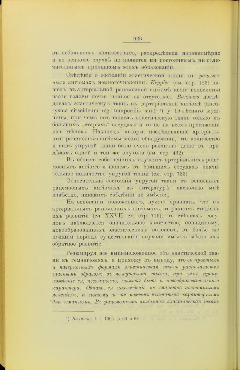 въ небольшихъ количествахъ, распредѣлена неравномѣрно и во всякомъ случаѣ не является ни постояннымъ, ни отли- чительнымъ признакомъ этихъ образованій. Свѣдѣнія о состояніи эластической ткани въ рацемоз- ныхъ ангіомахъ немногочисленны. Керріег (см. стр. 123) на- шелъ въ артеріальной рацемозной ангіомѣ кожи волосистой части головы почти полное ея отсутствіе. Валяшко изслѣ- довалъ эластическую ткань въ „артеріальной ангіомѣ (апеи- гуета сігзоісіепт ге§,\ іетрогаііз зіп.)“ ’) у 19-лѣтняго муж- чины, при чемъ онъ нашелъ эластическую ткань только въ большихъ „старыхъ“ сосудахъ и то не на всемъ протяженіи ихъ стѣнок'ь. Наконецъ, авторы, изслѣдовавшіе артеріаль- ныя рацемозныя ангіомы мозга, обнаружили, что количество и видъ упругой ткани было очень различно, даже въ пре- дѣлахъ одной и той же опухоли (см. стр. 432). Въ обоихъ собственныхъ случаяхъ артеріальныхъ раце- мозныхъ ангіомъ я нашелъ въ большихъ сосудахъ значи- тельное количество упругой ткани (см. стр. 733). Относительно состоянія упругой ткани въ венозныхъ рацемозныхъ ангіомахъ въ литературѣ, насколько мнѣ извѣстно, никакихъ свѣдѣній не имѣется. На основаніи изложеннаго, нужно признать, что въ артеріальныхъ рацемозныхъ ангіомахъ, въ раннихъ стадіяхъ ихъ развитія (сл. XXVII, см. стр. 719), въ стѣнкахъ сосу- довъ наблюдается значительное количество, поводимому, новообразованныхъ, эластическихъ волоконъ, въ болѣе же поздній періодъ существованія опухоли имѣетъ мѣсто ихъ обратное развитіе. Резюмируя все вышеизложенное объ эластической тка- ни въ гемангіомахъ, я прихожу къ выводу, что въ простыхъ и кавернозныхъ срормахъ эластическая ткань располагается главнымъ образомъ въ меэюуточной ткани, при чемъ проис- хожденіе ея, несомнѣнно, можетъ быть и новообразовательнаго характера. Однако, ея нахожденіе не является постояннымъ явленіемъ, а потому и не можетъ считаться характернымъ для гемангіомъ. Въ рацемозныхъ ангіомахъ эластическая ткань *) Валяшко. І.с. 1906. р. 66 и 68
