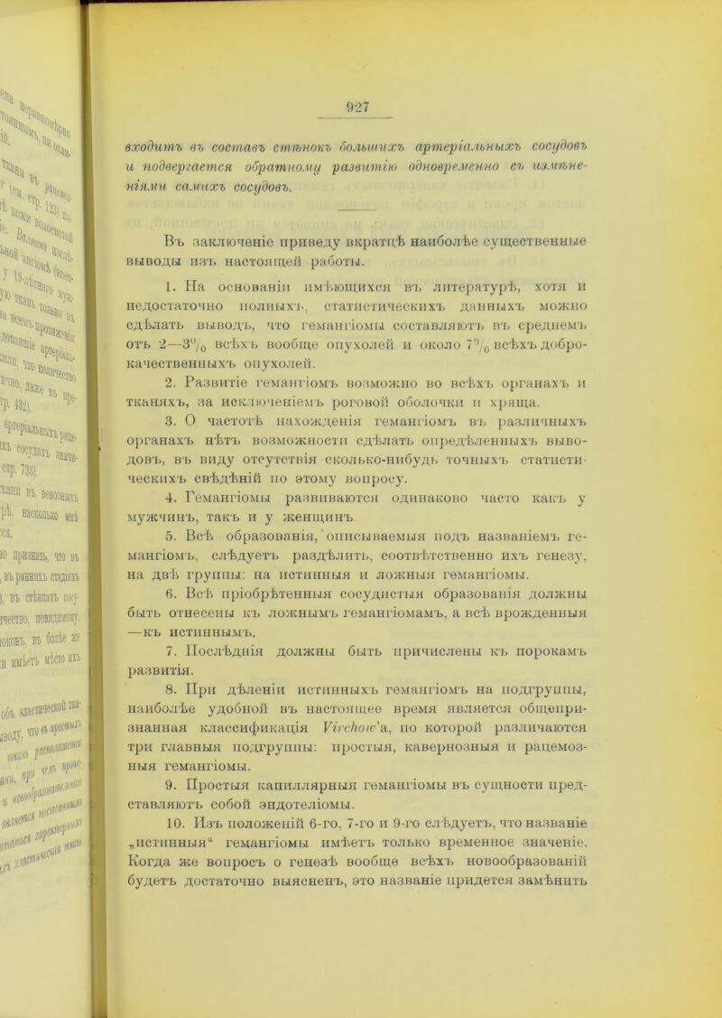 входитъ въ составъ стѣнокъ большихъ артеріальныхъ сосудовъ и подвергается обратному развитію одновременно съ измѣне- ніями самихъ сосудовъ. Въ заключеніе приведу вкратцѣ наиболѣе существенные в ел воды изъ настоящей работы. 1. На основаніи имѣющихся въ литературѣ, хотя и недостаточно полныхъ, статистическихъ данныхъ можно сдѣлать выводъ, что гемангіомы составляютъ въ среднемъ отъ 2—3% всѣхъ вообще опухолей и около 7°/0 всѣхъ добро- качествѳнныхъ опухолей. 2. Развитіе гемангіомъ возможно во всѣхъ органахъ и тканяхъ, за исключеніемъ роговой оболочки и хряща. 3. О частотѣ нахожденія гемангіомъ въ различныхъ органахъ нѣтъ возможности сдѣлать опредѣленныхъ выво- довъ, въ виду отсутствія сколько-нибудь точныхъ статисти- ческихъ свѣдѣній но этому вопросу. 4. Гемангіомы развиваются одинаково часто какъ у мужчинъ, такъ и у женщинъ 5. Всѣ образованія, описываемыя йодъ названіемъ ге- мангіомъ, слѣдуетъ раздѣлить, соотвѣтственно ихъ генезу, на двѣ группы: на истинныя и ложныя гемангіомы. 6. Всѣ пріобрѣтенныя сосудистыя образованія должны быть отнесены къ ложнымъ гемангіомамъ, а всѣ врожденныя —къ истиннымъ. 7. Послѣднія должны быть причислены къ порокамъ развитія. 8. При дѣленіи истинныхъ гемангіомъ на подгруппы, наиболѣе удобной въ настоящее время является общепри- знанная классификація Ѵігсіюіѵ'а, по которой различаются три главныя подгруппы: простыя, кавернозныя и рацемоз- ныя гемангіомы. 9. Простыя капиллярныя гемангіомы въ сущности пред- ставляютъ собой эндогеліомы. 10. Изъ положеній б-го, 7-го и 9-го слѣдуетъ, что названіе пистинныя“ гемангіомы имѣетъ только временное значеніе. Когда же вопросъ о генезѣ вообще всѣхъ новообразованііі будетъ достаточно выясненъ, это названіе придется замѣнить