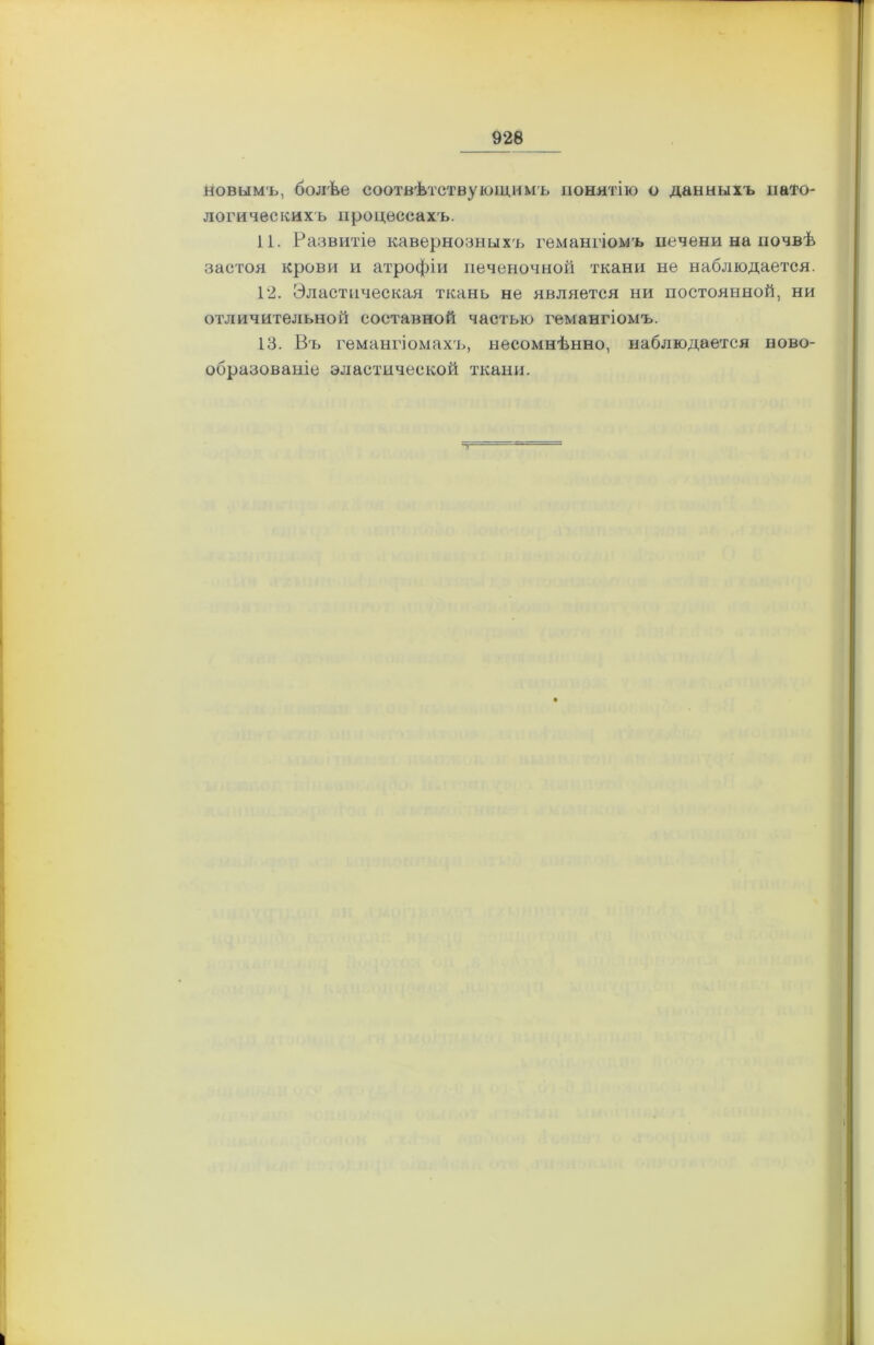новымъ, болѣе соотвѣтствующимъ понятію о данныхъ пато- логическихъ процессахъ. 11. Развитіе кавернозныхъ гемангіомъ печени на почвѣ застоя крови и атрофіи печеночной ткани не наблюдается. 12. Эластическая ткань не является ни постоянной, ни отличительной составной частью гемангіомъ. 13. Въ гемангіомахъ, несомнѣнно, наблюдается ново- образованіе эластической ткани.
