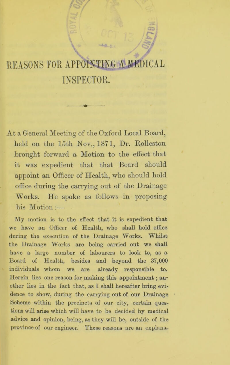 REASONS FOR APPOINTING A MEDICAL INSPECTOR. At a General Meeting of the Oxford Local Board, held on the loth Nov., 1871, Dr. Rolleston brought forward a Motion to the effect that it was expedient that that Board should appoint an Officer of Health, who should hold office during the carrying out of the Drainage Works. He spoke as follows in proposing his Motion :— My motion is to the effect that it is expedient that we have an Officer of Health, who shall hold office during the execution of the Drainage Works. Whilst the Drainage Works are being carried out we shall have a large number of labourers to look to, as a Board of Health, besides and beyond the 37,000 individuals whom we are already responsible to. Herein lies one reason for making this appointment; an- other lies in the fact that, as I shall hereafter bring evi- dence to show, during the carrying out of our Drainage Scheme within the precincts of our city, certain ques- tions will arise which will have to be decided by medical advice and opinion, being, as they will be, outside of the province of our engineer. These reasons are an explana-