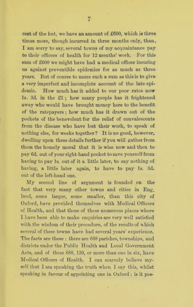 cost of the hut, we have an amount of £600, which is three times more, though incurred in three months only, than, I am sorry to say, several towns of my acquaintance pay to their officers of health for 12 months’ work. For this sum of £600 we might have had a medical officer insuring us against preventible epidemics for as much as three years. But of course to name such a sum as this is to give a very imperfect and incomplete account of the late epi- demic. How much has it added to our poor rates now Is. 3d. in the £1; how many people has it frightened away who would have brought money here to the benefit of the ratepayers ; how much has it drawn out of the pockets of the benevolent for the relief of convalescents from the disease who have lost their work, to speak of nothing else, for weeks together ? It is no good, however, dwelling upon these details further if you will gather from them the homely moral that it is wise now and then to pay 6d. out of your right-hand pocket to save yourself from having to pay Is. out of it a little later, to say nothing of having, a little later again, to have to pay Is. 3d. out of the left-hand one. My second line of argument is founded on the fact that very many other towns and cities in Eng. land, some larger, some smaller, than this city of Oxford, have provided themselves with Medical Officers of Health, and that those of these numerous places where I have been able to make enquiries are very well satisfied with the wisdom of their procedure, of the results of which several of these towns have had several years’ experience. The facts are these : there are 688 parishes, townships, and districts under the Public Health and Local Government Acts, and of these 688, 120, or more than one in six, have Medical Officers of Health. I can scarcely believe my- self that I am speaking the truth when I say this, whilst speaking in favour of appointing one in Oxford ; is it pos-