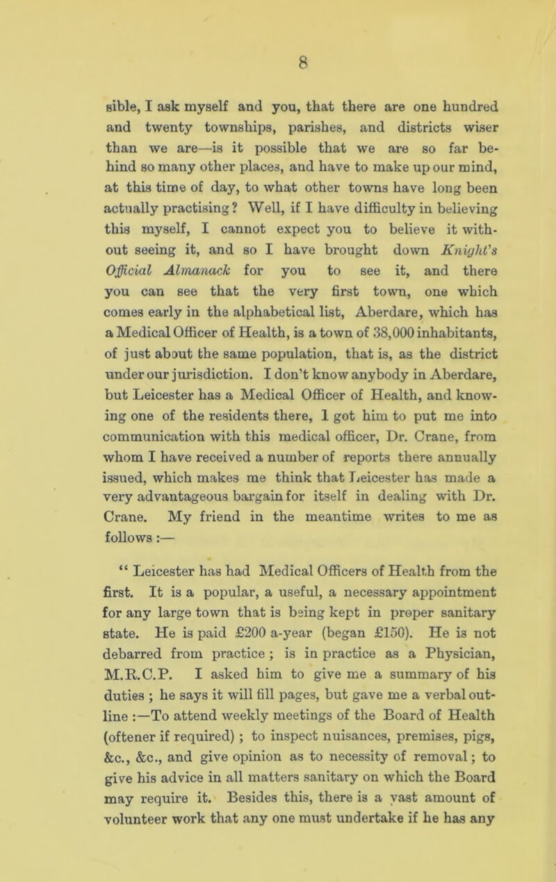 sible, I ask myself and you, that there are one hundred and twenty townships, parishes, and districts wiser than we are—is it possible that we are so far be- hind so many other places, and have to make up our mind, at this time of day, to what other towns have long been actually practising? Well, if I have difficulty in believing this myself, I cannot expect you to believe it with- out seeing it, and so I have brought down Knight's Official Almanack for you to see it, and there you can see that the very first town, one which comes early in the alphabetical list, Aberdare, which has a Medical Officer of Health, is a town of 38,000 inhabitants, of just about the same population, that is, as the district under our jurisdiction. I don’t know anybody in Aberdare, but Leicester has a Medical Officer of Health, and know- ing one of the residents there, 1 got him to put me into communication with this medical officer, Dr. Crane, from whom I have received a number of reports there annually issued, which makes me think that Leicester has made a very advantageous bargain for itself in dealing with Dr. Crane. My friend in the meantime writes to me as follows:— “ Leicester has had Medical Officers of Health from the first. It is a popular, a useful, a necessary appointment for any large town that is being kept in proper sanitary state. He is paid £200 a-year (began £150). He is not debarred from practice ; is in practice as a Physician, M.R.C.P. I asked him to give me a summary of his duties ; he says it will fill pages, but gave me a verbal out- line To attend weekly meetings of the Board of Health (oftener if required); to inspect nuisances, premises, pigs, &c., &c., and give opinion as to necessity of removal; to give his advice in all matters sanitary on which the Board may require it. Besides this, there is a vast amount of volunteer work that any one must undertake if he has any
