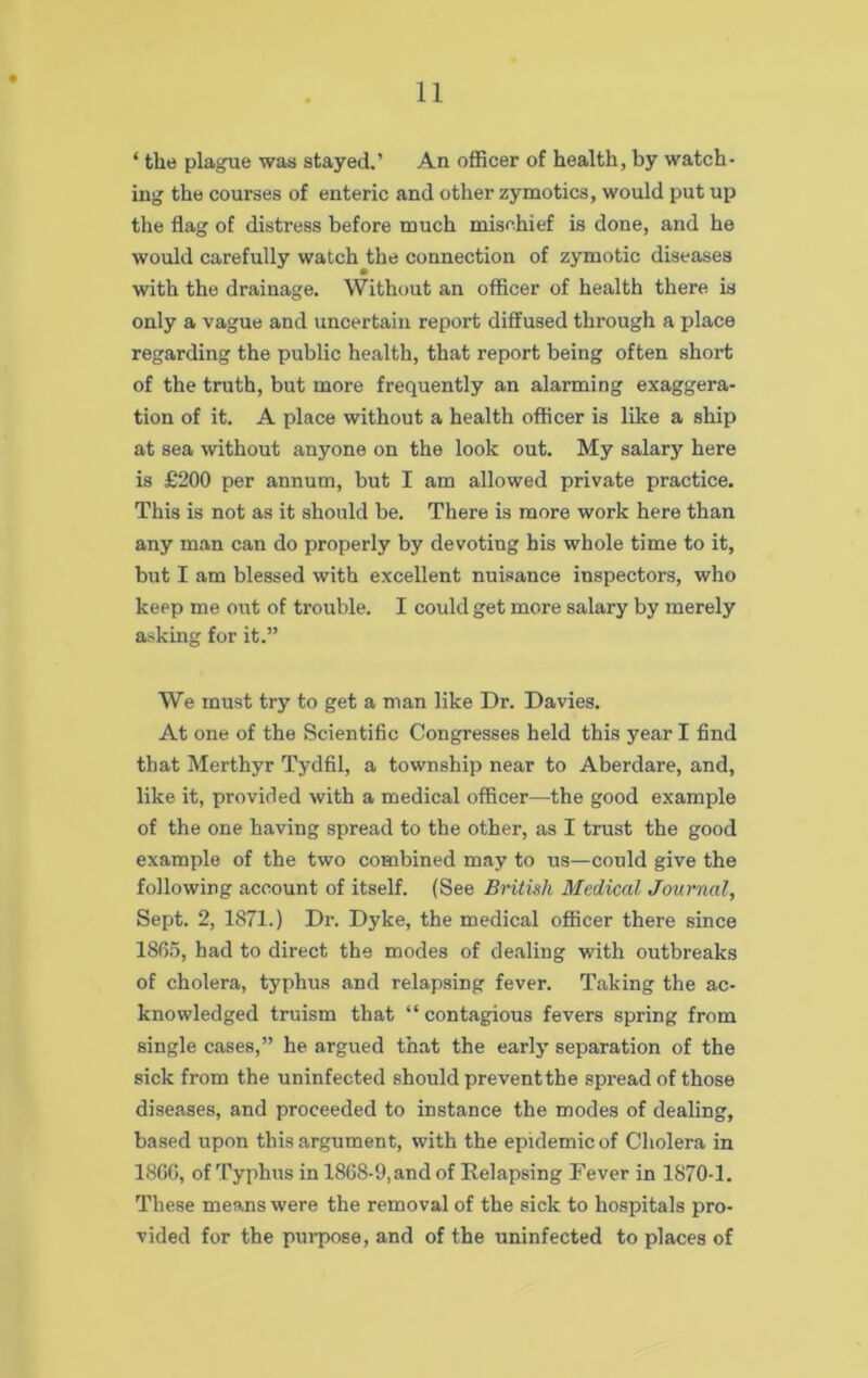 ‘ the plague was stayed.’ An officer of health, by watch- ing the courses of enteric and other zymotics, would put up the flag of distress before much mischief is done, and he would carefully watch the connection of zymotic diseases with the drainage. Without an officer of health there is only a vague and uncertain report diffused through a place regarding the public health, that report being often short of the truth, but more frequently an alarming exaggera- tion of it. A place without a health officer is like a ship at sea without anyone on the look out. My salary here is £200 per annum, but I am allowed private practice. This is not as it should be. There is more work here than any man can do properly by devoting his whole time to it, but I am blessed with excellent nuisance inspectors, who keep me out of trouble. I could get more salary by merely asking for it.” We must try to get a man like Dr. Davies. At one of the Scientific Congresses held this year I find that Merthyr Tydfil, a township near to Aberdare, and, like it, provided with a medical officer—the good example of the one having spread to the other, as I trust the good example of the two combined may to us—could give the following account of itself. (See British Medical Journal, Sept. 2, 1871.) Dr. Dyke, the medical officer there since 1865, had to direct the modes of dealing with outbreaks of cholera, typhus and relapsing fever. Taking the ac- knowledged truism that “ contagious fevers spring from single cases,” he argued that the early separation of the sick from the uninfected should preventthe spread of those diseases, and proceeded to instance the modes of dealing, based upon this argument, with the epidemic of Cholera in 1866, of Typhus in 1868-9, and of Relapsing Fever in 1870-1. These means were the removal of the sick to hospitals pro- vided for the purpose, and of the uninfected to places of