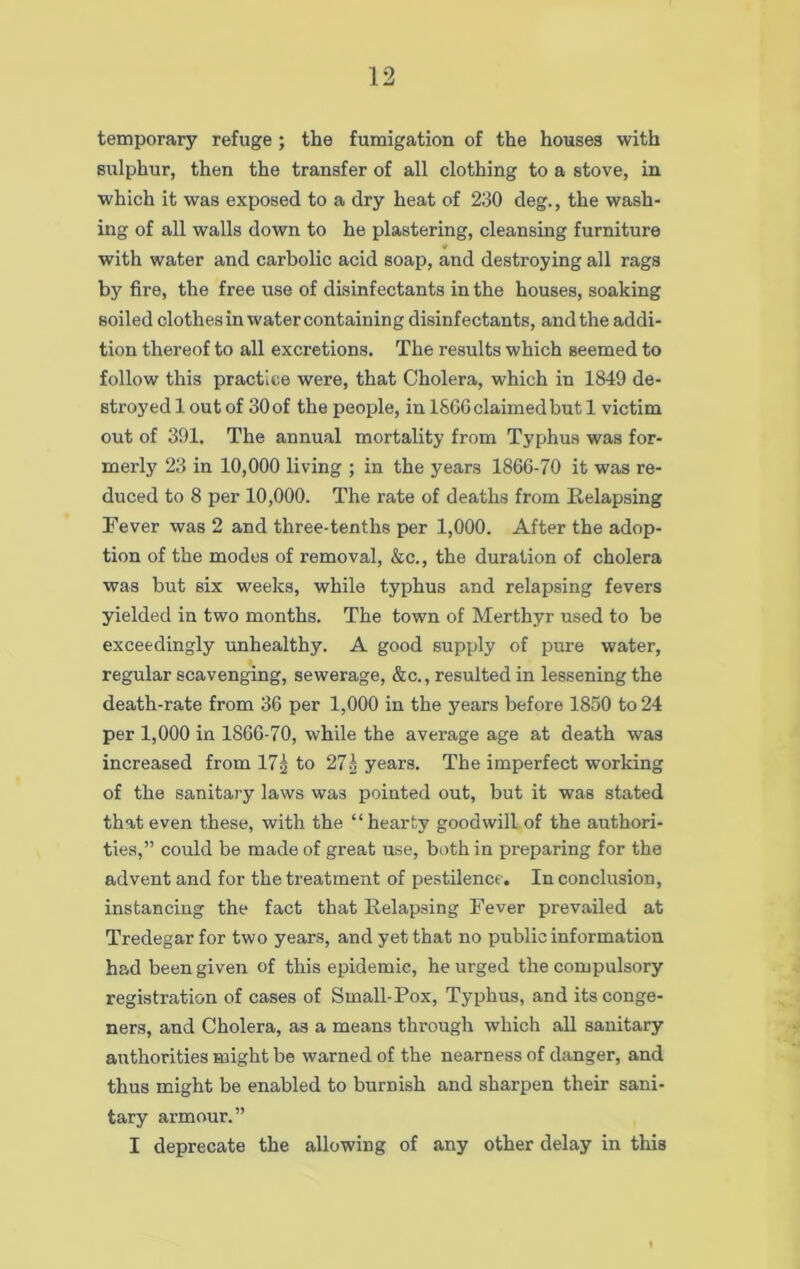 temporary refuge ; the fumigation of the houses with sulphur, then the transfer of all clothing to a stove, in which it was exposed to a dry heat of 230 deg., the wash- ing of all walls down to he plastering, cleansing furniture * with water and carbolic acid soap, and destroying all rags by fire, the free use of disinfectants in the houses, soaking soiled clothes in watercontaining disinfectants, and the addi- tion thereof to all excretions. The results which seemed to follow this practice were, that Cholera, which in 1849 de- stroyed 1 out of 30 of the people, in I860 claimed but 1 victim out of 391. The annual mortality from Typhus was for- merly 23 in 10,000 living ; in the years 1866-70 it was re- duced to 8 per 10,000. The rate of deaths from Relapsing Fever was 2 and three-tenths per 1,000. After the adop- tion of the modes of removal, &c., the duration of cholera was but six weeks, while typhus and relapsing fevers yielded in two months. The town of Merthyr used to be exceedingly unhealthy. A good supply of pure water, regular scavenging, sewerage, &c., resulted in lessening the death-rate from 36 per 1,000 in the years before 1850 to 24 per 1,000 in 1866-70, while the average age at death was increased from 17^ to 27g years. The imperfect working of the sanitary laws was pointed out, but it was stated that even these, with the “hearty goodwill of the authori- ties,” could be made of great use, both in preparing for the advent and for the treatment of pestilence. In conclusion, instancing the fact that Relapsing Fever prevailed at Tredegar for two years, and yet that no public information had been given of this epidemic, he urged the compulsory registration of cases of Small-Pox, Typhus, and its conge- ners, and Cholera, as a means through which all sanitary authorities might be warned of the nearness of danger, and thus might be enabled to burnish and sharpen their sani- tary armour.” I deprecate the allowing of any other delay in this