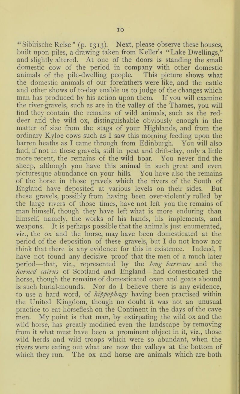 IO “ Sibirische Reise ” (p. 1313)- Next, please observe these houses, built upon piles, a drawing taken from Keller’s “Lake Dwellings,” and slightly altered. At one of the doors is standing the small domestic cow of the period in company with other domestic animals of the pile-dwelling people. This picture shows what the domestic animals of our forefathers were like, and the cattle and other shows of to-day enable us to judge of the changes which man has produced by his action upon them. If you will examine the river-gravels, such as are in the valley of the Thames, you will find they contain the remains of wild animals, such as the red- deer and the wild ox, distinguishable obviously enough in the matter of size from the stags of your Highlands, and from the ordinary Kyloe cows such as I saw this morning feeding upon the barren heaths as I came through from Edinburgh. You will also find, if not in these gravels, still in peat and drift-clay, only a little more recent, the remains of the wild boar. You never find the sheep, although you have this animal in such great and even picturesque abundance on your hills. You have also the remains of the horse in those gravels which the rivers of the South of England have deposited at various levels on their sides. But these gravels, possibly from having been over-violently rolled by the large rivers of those times, have not left you the remains of man himself, though they have left what is more enduring than himself, namely, the works of his hands, his implements, and weapons. It is perhaps possible that the animals just enumerated, viz., the ox and the horse, may have been domesticated at the period of the deposition of these gravels, but I do not know nor think that there is any evidence for this in existence. Indeed, I have not found any decisive proof that the men of a much later period—that, viz., represented by the long barrows and the horned cairns of Scotland and England—had domesticated the horse, though the remains of domesticated oxen and goats abound is such burial-mounds. Nor do I believe there is any evidence, to use a hard word, of hippophagy having been practised within the United Kingdom, though no doubt it was not an unusual practice to eat horseflesh on the Continent in the days of the cave men. My point is that man, by extirpating the wild ox and the wild horse, has greatly modified even the landscape by removing from it what must have been a prominent object in it, viz., those wild herds and wild troops which were so abundant, when the rivers were eating out what are now the valleys at the bottom of which they run. The ox and horse are animals which are both