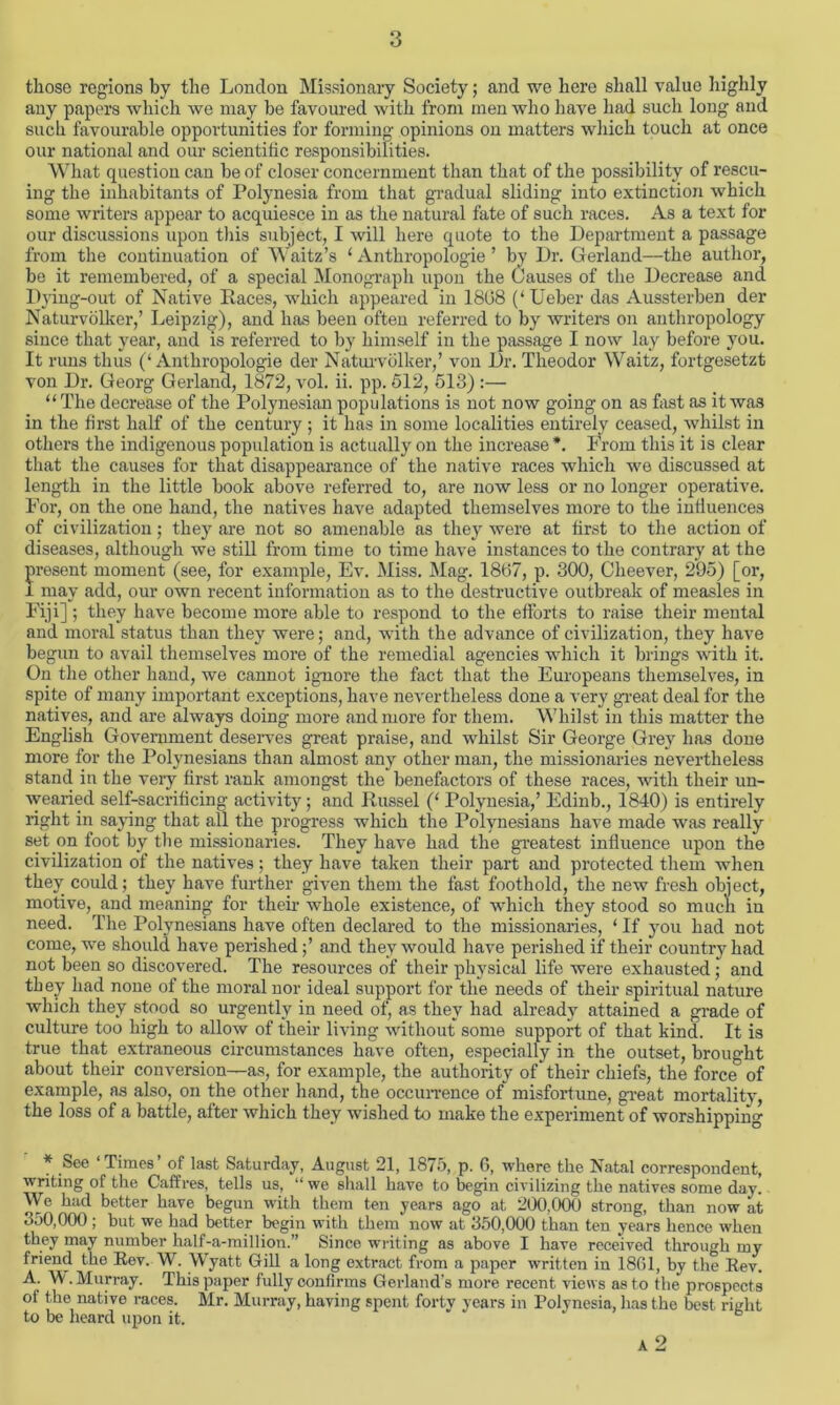 those regions by the London Missionary Society; and we here shall value highly any papers which we may be favoured with from men who have had such long and such favourable opportunities for forming opinions on matters which touch at once our national and our scientific responsibilities. What question can be of closer concernment than that of the possibility of rescu- ing the inhabitants of Polynesia from that gradual sliding into extinction which some writers appear to acquiesce in as the natural fate of such races. As a text for our discussions upon this subject, I will here quote to the Department a passage from the continuation of Waitz’s ‘ Anthropologie ’ by Dr. Gerland—the author, be it remembered, of a special Monograph upon the Causes of the Decrease and Dying-out of Native Races, which appeared in 1808 (‘ Ueber das Aussterben der Naturvblker,’ Leipzig), and has been often referred to by writers on anthropology since that year, and is referred to by himself in the passage I now lay before you. It runs thus (‘Anthropologie der Naturvolker,’ von Dr. Theodor Waitz, fortgesetzt von Dr. Georg Gerland, 1872, vol. ii. pp. 512, 513) :— “The decrease of the Polynesian populations is not now going on as fast as it was in the first half of the century ; it has in some localities entirely ceased, whilst in others the indigenous population is actually on the increase *. From this it is clear that the causes for that disappearance of the native races which we discussed at length in the little book above referred to, are now less or no longer operative. For, on the one hand, the natives have adapted themselves more to the influences of civilization; they are not so amenable as they were at first to the action of diseases, although we still from time to time have instances to the contrary at the present moment (see, for example, Ev. Miss. Mag. 1867, p. 300, Cheever, 295) [or, I may add, our own recent information as to the destructive outbreak of measles in Fiji] ; they have become more able to respond to the efforts to raise their mental and moral status than they were; and, with the advance of civilization, they have begun to avail themselves more of the remedial agencies which it brings with it. On the other hand, we cannot ignore the fact that the Europeans themselves, in spite of many important exceptions, have nevertheless done a very great deal for the natives, and are always doing more and more for them. Whilst in this matter the English Government deserves great praise, and whilst Sir George Grey has done more for the Polynesians than almost any other man, the missionaries nevertheless stand in the very first rank amongst the benefactors of these races, with their un- wearied self-sacrificing activity; and Russel (‘ Polynesia,’ Edinb., 1840) is entirely right in saving that all the progress which the Polynesians have made was really set on foot by the missionaries. They have had the greatest influence upon the civilization of the natives; they have taken their part and protected them when they could; they have further given them the fast foothold, the new fresh object, motive, and meaning for their whole existence, of which they stood so much in need. The Polynesians have often declared to the missionaries, ‘ If you had not come, we should have perished;’ and they would have perished if their country had not been so discovered. The resources of their physical life were exhausted; and they had none of the moral nor ideal support for the needs of their spiritual nature which they stood so urgently in need of, as they had already attained a grade of culture too high to allow of their living without some support of that kind. It is true that extraneous circumstances have often, especially in the outset, brought about their conversion—as, for example, the authority of their chiefs, the force of example, as also, on the other hand, the occurrence of misfortune, great mortalitv, the loss of a battle, after which they wished to make the experiment of worshipping * See ‘Times’ of last Saturday, August 21, 1875, p. 6, where the Natal correspondent, writing of the Caffres, tells us, “ we shall have to begin civilizing the natives some day. Wc had better have begun with them ten years ago at 200,000 strong, than now at 350,000 ; but we had better begin with them now at 350,000 than ten years hence when they may number half-a-million.” Since writing as above I have received through my friend the Rev. W. Wyatt Gill a long extract from a paper written in 1801, by the Rev. A. W. Murray. This paper fully confirms Gerland’s more recent views as to the prospects of the native races. Mr. Murray, having spent forty years in Polynesia, has the best right to be heard upon it. A 2