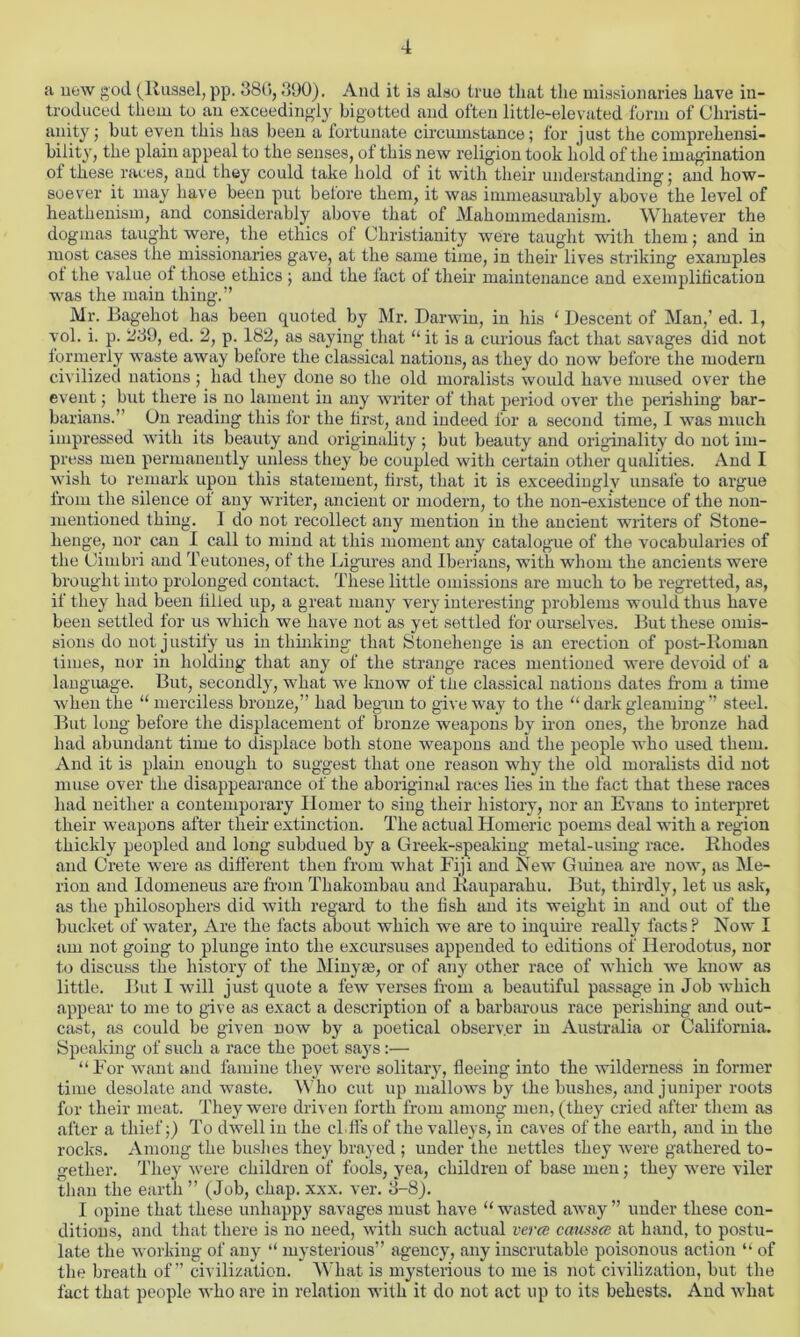 a new god (Russel, pp. 380,390). And it is also true that the missionaries have in- troduced them to an exceedingly bigotted and often little-elevated form of Christi- anity ; but even this has been a fortunate circumstance; for just the comprehensi- bility, the plain appeal to the senses, of this new religion took hold of the imagination ol these races, and they could take hold of it with their understanding; and how- soever it may have been put betore them, it was immeasurably above the level of heathenism, and considerably above that of Mahommedanism. Whatever the dogmas taught were, the ethics of Christianity were taught with them; and in most cases the missionaries gave, at the same time, in their lives striking examples ot the value of those ethics; and the lact ol their maintenance and exemplification was the main thing.” Mr. Bagehot has been quoted by Mr. Darwin, in his ‘ Descent of Man,’ ed. 1, vol. i. p. 239, ed. 2, p. 182, as saying that “ it is a curious fact that savages did not formerly waste away before the classical nations, as they do now before the modern civilized nations; had they done so the old moralists would have mused over the event; but there is no lament in any writer of that period over the perishing bar- barians.” On reading this for the first, and indeed for a second time, I was much impressed with its beauty and originality; but beauty and originality do not im- press men permanently unless they be coupled with certain other qualities. And I wish to remark upon this statement, first, that it is exceedingly unsafe to argue from the silence of any writer, ancient or modern, to the non-existence of the non- mentioned thing. 1 do not recollect any mention in the ancient writers of Stone- henge, nor can I call to mind at this moment any catalogue of the vocabularies of the Cimbri and Teutones, of the Ligures and Iberians, with whom the ancients were brought into prolonged contact. These little omissions are much to be regretted, as, if they had been lilted up, a great man)- very interesting problems would thus have been settled for us which we have not as yet settled for ourselves. But these omis- sions do not justify us in thinking that Stonehenge is an erection of post-Roman times, nor in holding that any of the strange races mentioned were devoid of a language. But, secondly, what we know of tlie classical nations dates from a time when the “ merciless bronze,” had begun to give way to the “ dark gleaming” steel. But long before the displacement of bronze weapons by iron ones, the bronze had had abundant time to displace both stone weapons and the people who used them. And it is plain enough to suggest that one reason why the old moralists did not muse over the disappearance of the aboriginal races lies in the fact that these races had neither a contemporary Homer to sing their history, nor an Evans to interpret their weapons after their extinction. The actual Homeric poems deal with a region thickly peopled and long subdued by a Greek-speaking metal-using race. Rhodes and Crete were as different then from what Fiji and New Guinea are now, as Me- llon and Idomeneus are from Thakombau and Rauparahu. But, thirdly, let us ask, as the philosophers did with regard to the fish and its weight in and out of the bucket of water, Are the facts about which we are to inquire really facts P Now I am not going to plunge into the excursuses appended to editions of Herodotus, nor to discuss the history of the Minyte, or of any other race of which we know as little. But I will just quote a few verses from a beautiful passage in Job which appear to me to give as exact a description of a barbarous race perishing and out- cast, as could be given now by a poetical observer in Australia or California. Speaking of such a race the poet says:— “For want and famine they were solitary, fleeing into the wilderness in former time desolate and waste. Who cut up mallows by the bushes, and juniper roots for their meat. They were driven forth from among men, (they cried after them as after a thief;) To dwell in the cLffs of the valleys, in caves of the earth, and in the rocks. Among the bushes they brayed ; under the nettles they were gathered to- gether. They were children of fools, yea, children of base men; they were viler than the earth ” (Job, chap. xxx. ver. 3-8). I opine that these unhappy savages must have “ wasted away ” under these con- ditions, and that there is no need, with such actual verca caussce at hand, to postu- late the working of .any “ mysterious” agency, any inscrutable poisonous action “ of the breath of” civilization. What is mysterious to me is not civilization, but the fact that people who are in relation with it do not act up to its behests. And what