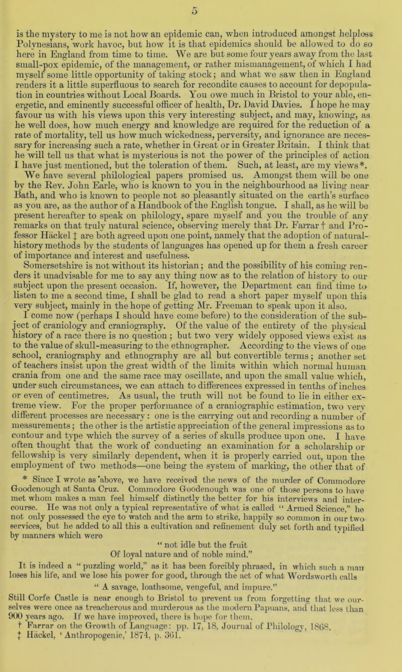 o is the mystery to me is not how an epidemic can, when introduced amongst helpless Polynesians, work havoc, but how it is that epidemics should be allowed to uo so here in England from time to time. We are but some four years away from the last small-pox epidemic, of the management, or rather mismanagement, of which I had myself some little opportunity of taking stock; and what we saw then in England renders it a little superfluous to search for recondite causes to account for depopula- tion in countries without Local Boards. You owe much in Bristol to your able, en- ergetic, and eminently successful officer of health, Dr. David Davies. I hope he may favour us with his views upon this very interesting subject, and may, knowing, as he well does, how much energy and knowledge are required for the reduction of a rate of mortality, tell us how much wickedness, perversity, and ignorance are neces- sary for increasing such a rate, whether in Great or in Greater Britain. I think that he will tell us that what is mysterious is not the power of the principles of action I have just mentioned, but the toleration of them. Such, at least, are my views*. We have several philological papers promised us. Amongst them will be one by the Rev. John Earle, who is known to you in the neighbourhood as living near Bath, and who is known to people not so pleasantly situated on the earth’s surface as you are, as the author of a Handbook of the English tongue. I shall, as he will be present hereafter to speak on philology, spare myself and you the trouble of any remarks on that truly natural science, observing merely that Dr. Farrar t and Pro- fessor Hiickel | are both agreed upon one point, namely that the adoption of natural- history methods by the students of languages has opened up for them a fresh career of importance and interest and usefulness. Somersetshire is not without its historian; and the possibility of his coming ren- ders it unadvisable for me to say any thing now as to the relation of history to our subject upon the present occasion. If, however, the Department can find time to listen to me a second time, I shall be glad to read a short paper myself upon this very subject, mainly in the hope of getting Mr. Freeman to speak upon it also. I come now (perhaps I should have come before) to the consideration of the sub- ject of craniology and craniography. Of the value of the entirety of the physical history of a race there is no question ; but two very widely opposed views exist as to the value of skull-measuring to the ethnographer. According to the views of one school, craniography and ethnography are all but convertible terms; another set of teachers insist upon the great width of the limits within which normal human crania from one and the same race may oscillate, and upon the small value which, under such circumstances, we can attach to differences expressed in tenths of inches or even of centimetres. As usual, the truth will not be found to lie in either ex- treme view. For the proper performance of a craniographic estimation, two very different processes are necessary: one is the carrying out and recording a number of measurements; the other is the artistic appreciation of the general impressions as to contour and type which the survey of a series of skulls produce upon one. I have often thought that the work of conducting an examination for a scholarship or fellowship is very similarly dependent, when it is properly earned out, upon the employment of two methods—one being the system of marking, the other that of * Since I wrote as 'above, we have received the news of the murder of Commodore Goodenough at Santa Cruz. Commodore Goodenough was one of those persons to have met whom makes a man feel himself distinctly the better for his interviews and inter- course. He was not only a typical representative of what is called “ Armed Science,” he not only possessed the eye to watch and the arm to strike, happily so common in our two services, but he added to all this a cultivation and refinement duly set forth and typified by manners which were “ not idle but the fruit Of loyal nature and of noble mind.” It is indeed a “ puzzling world,” as it has been forcibly phrased, in which such a man loses his life, and we lose his power for good, through the act of what Wordsworth calls “ A savage, loathsome, vengeful, and impure.” Still Corfe Castle is near enough to Bristol to prevent us from forgetting that we our- selves were once as treacherous and murderous as the modern Papuans, and that less than 900 years ago. If we have improved, there is hope for them. t Farrar on the Growth of Language: pp. 17, IS, Journal of Philology, 1868. | Hiickel, ‘ Anthropogenie,’ 1871, p. 361.