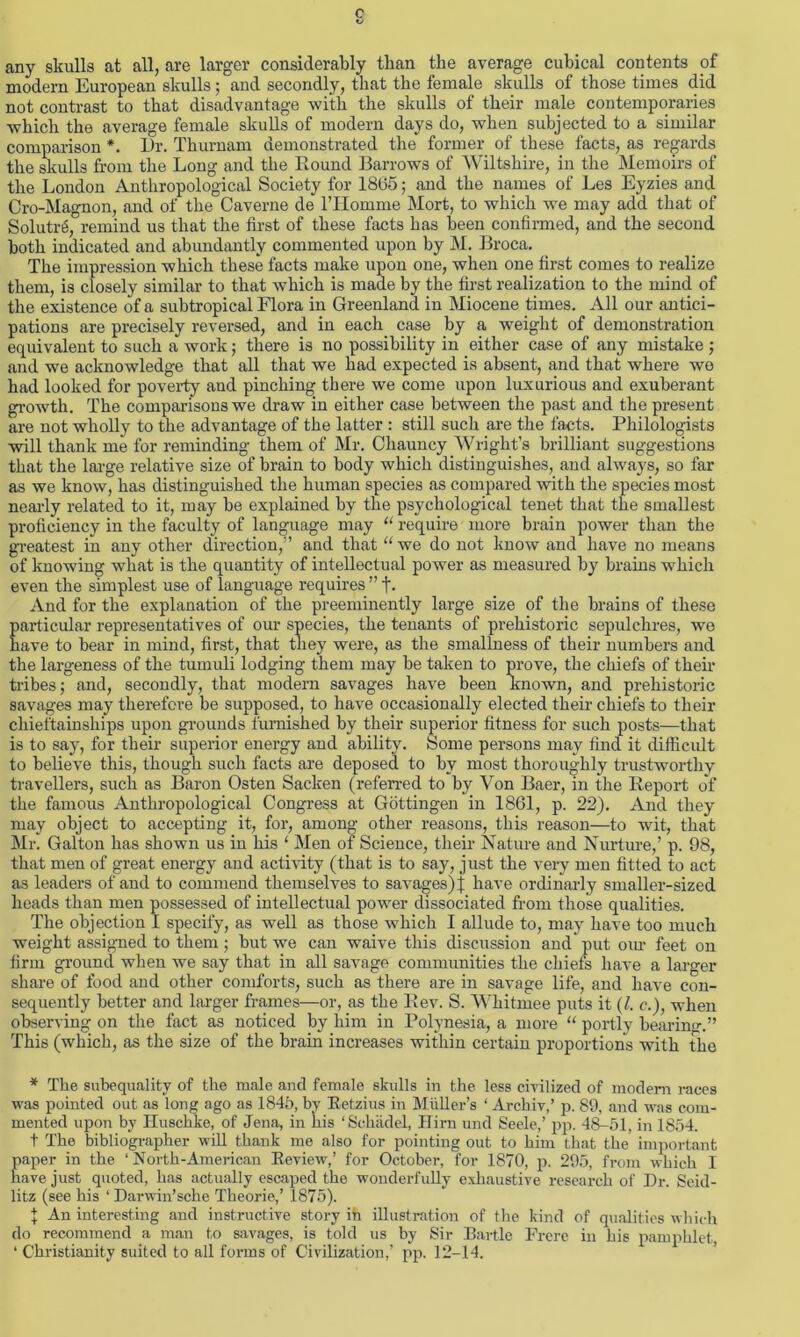 c 1/ any skulls at all, are larger considerably than the average cubical contents of modern European skulls ; and secondly, that the female skulls of those times did not contrast to that disadvantage with the skulls of their male contemporaries which the average female skulls of modern days do, when subjected to a similar comparison *. Dr. Thurnam demonstrated the former of these facts, as regards the skulls from the Long and the Round Barrows of Wiltshire, in the Memoirs of the London Anthropological Society for 1865; and the names of Les Eyzies and Cro-Magnon, and of the Caverne de l’Homme Mort, to which we may add that of SolutiA, remind us that the first of these facts has been confirmed, and the second both indicated and abundantly commented upon by M. Broca. The impression which these facts make upon one, when one first comes to realize them, is closely similar to that which is made by the first realization to the mind of the existence of a subtropical Flora in Greenland in Miocene times. All our antici- pations are precisely reversed, and in each case by a weight of demonstration equivalent to such a work; there is no possibility in either case of any mistake ; and we acknowledge that all that we had expected is absent, and that where we had looked for poverty and pinching there we come upon luxurious and exuberant growth. The comparisons we draw in either case between the past and the present are not wholly to the advantage of the latter : still such are the facts. Philologists will thank me for reminding them of Mr. Chauncy Wright’s brilliant suggestions that the large relative size of brain to body which distinguishes, and always, so far as we know, has distinguished the human species as compared with the species most nearly related to it, may be explained by the psychological tenet that the smallest proficiency in the faculty of language may “ require more brain power than the greatest in any other direction,” and that “we do not know and have no means of knowing what is the quantity of intellectual power as measured by brains which even the simplest use of language requires ” t- And for the explanation of the preeminently large size of the brains of these particular representatives of our species, the tenants of prehistoric sepulchres, we have to bear in mind, first, that they were, as the smallness of their numbers and the largeness of the tumuli lodging them may be taken to prove, the chiefs of then* tribes; and, secondly, that modern savages have been Known, and prehistoric savages may therefore be supposed, to have occasionally elected their chiefs to their chieftainships upon grounds furnished by their superior fitness for such posts—that is to say, for their superior energy and ability. Some persons may find it difficult to believe this, though such facts are deposed to by most thoroughly trustworthy travellers, such as Baron Osten Sacken (referred to by Von Baer, in the Report of the famous Anthropological Congress at Gottingen in 1861, p. 22). And they may object to accepting it, for, among other reasons, this reason—to wit, that Mr. Galton has shown us in his ‘ Men of Science, their Nature and Nurture,’ p. 98, that men of great energy and activity (that is to say, just the very men fitted to act as leaders of and to commend themselves to savages)f have ordinarly smaller-sized heads than men possessed of intellectual power dissociated from those qualities. The objection 1 specify, as well as those which I allude to, may have too much weight assigned to them : but we can waive this discussion and put our feet on firm ground when we say that in all savage communities the chiefs have a larger share of food and other comforts, such as there are in savage life, and have con- sequently better and larger frames—or, as the Rev. S. Whitmee puts it (l. c.), when observing on the fact as noticed by him in Polynesia, a more “ portly bearing” This (which, as the size of the brain increases within certain proportions with the * The subequality of the male and female skulls in the less civilized of modem races was pointed out as long ago as 1845, by Retzius in Muller’s ‘ Archiv,’ p. 89, and was com- mented upon by Huschke, of Jena, in his ‘Schadel, Hirn und Seele,’ pp. 48-51, in 1854. t The bibliographer will thank me also for pointing out to him that the important paper in the ‘ North-American Review,’ for October, for 1870, p. 295, from which I have just quoted, has actually escaped the wonderfully exhaustive research of Dr. Seid- litz (see his ‘ Darwin’sche Theorie,’ 1875). | An interesting and instructive story ih illustration of the kind of qualities which do recommend a man to savages, is told us by Sir Bartle Frere in his pamphlet, ‘ Christianity suited to all forms of Civilization,’ pp. 12-14.