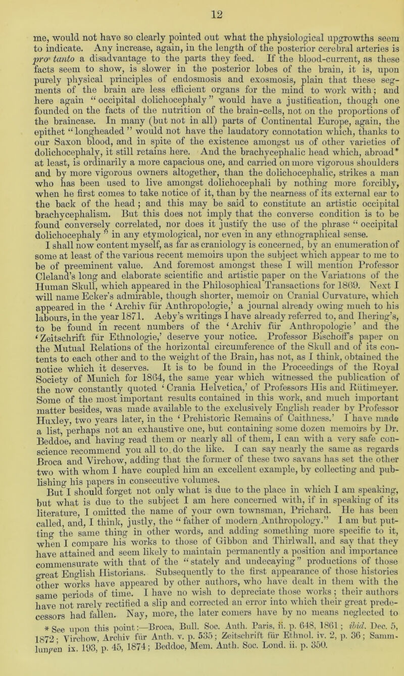 me, would not have so clearly pointed out what the physiological upgrowths seem to indicate. Any increase, again, in the length of the posterior cerebral arteries is jrro' tanto a disadvantage to the parts they feed. If the blood-current, as these facts seem to show, is slower in the posterior lobes of the brain, it is, upon purely physical principles of endosmosis and exosmosis, plain that these seg- ments of the brain are less efficient organs for the mind to work with; and here again “ occipital dolichocephaly ” would have a justification, though one founded on the facts of the nutrition of the brain-cells, not on the proportions of the braincase. In many (but not in all) parts of Continental Europe, again, the epithet “longheaded ” would not have the laudatory connotation which, thanks to our Saxon blood, and in spite of the existence amongst us of other varieties of dolichocephaly, it still retains here. And the brachycephalic head which, abroad* at least, is ordinarily a more capacious one, and carried on more vigorous shoulders and by more vigorous owners altogether, than the dolichocephalic, strikes a man who has been used to live amongst dolichocephali by nothing more forcibly, when he first comes to take notice of it, than by the nearness of its external ear to the back of the head ; and this may be said to constitute an artistic occipital bracliycephalism. But this does not imply that the converse condition is to be found conversely correlated, nor does it justify the use of the phrase “ occipital dolichocephaly ” in any etymological, nor even in any ethnographical sense. I shall now content myself, as far as craniology is concerned, by an enumeration of some at least of the various recent memoirs upon the subject which appear to me to be of preeminent value. And foremost amongst these I will mention Professor Cleland’s long and elaborate scientific and artistic paper on the Variations of the Human Skull, which appeared in the Philosophical Transactions for 1869. Next I will name Ecker's admirable, though shorter, memoir on Cranial Curvature, which appeared in the ‘ Archiv fur Antliropologie,’ a journal already owing much to his labours, in the year 1871. Aeby’s writings I have already referred to, and Iheriug’s, to be found in recent numbers of the ‘ Archiv fur Antliropologie ’ and the i Zeitschrift fill’ Ethnologie,’ deserve your notice. Professor Bischolfs paper on the Mutual Relations of the horizontal circumference of the Skull and of its con- tents to each other and to the weight of the Brain, has not, as I think, obtained the notice which it deserves. It is to be found in the Proceedings of the Royal Society of Munich for 1864, the same year which witnessed the publication of the now constantly quoted ‘ Crania Helvetica,’ of Professors Ilis and Riitimeyer. Some of the most important results contained in this work, and much important matter besides, was made available to the exclusively English reader by Professor Huxley, two years later, in the ‘ Prehistoric Remains of Caithness.’ I have made a list, perhaps not an exhaustive one, but containing some dozen memoirs by Dr. Beddoe and having read them or nearly all of them, I can with a very safe con- science recommend you all to.do the like. I can say nearly the same as regards Broca and Virchow, adding that the former of these two savans has set the other two with whom I have coupled him an excellent example, by collecting and pub- lishing his papers in consecutive volumes. But I should forget not only what is due to the place in which I am speaking, but what is due to the subject I am here concerned with, if in speaking of its literature I omitted the name of your own townsman, Prichard. He has been called, and, I think, justly, the “ father of modern Anthropology.” I am but put- tin the same thing in other words, and adding something more specific to it, when I compare his works to those of Gibbon and Tliirlwall, and say that they have attained and seem likely to maintain permanently a position and importance commensurate with that of the “stately and undecayiug” productions of those great English Historians. Subsequently to the first appearance of those histories other works have appeared by other authors, who have dealt in them with the same periods of time. I have no wish to depreciate those works; their authors have not rarely rectified a slip and corrected an error into which their great prede- cessors had fallen. Nay, more, the later comers have by no means neglected to *See upon this pointBroca, Bull. Soc. Anth. Paris, ii. p. 618. 1861 ; ibid. Dec. 5, 1872- Virchow Archiv fur Anth. v. p. 535; Zeitschrift fur Ethnol. iv. 2, p. 36; Samm- 1 ungen ix. 193,’p. 45, 1874; Beddoe, Mem. Anth. Soc. Loud. ii. p. 350.