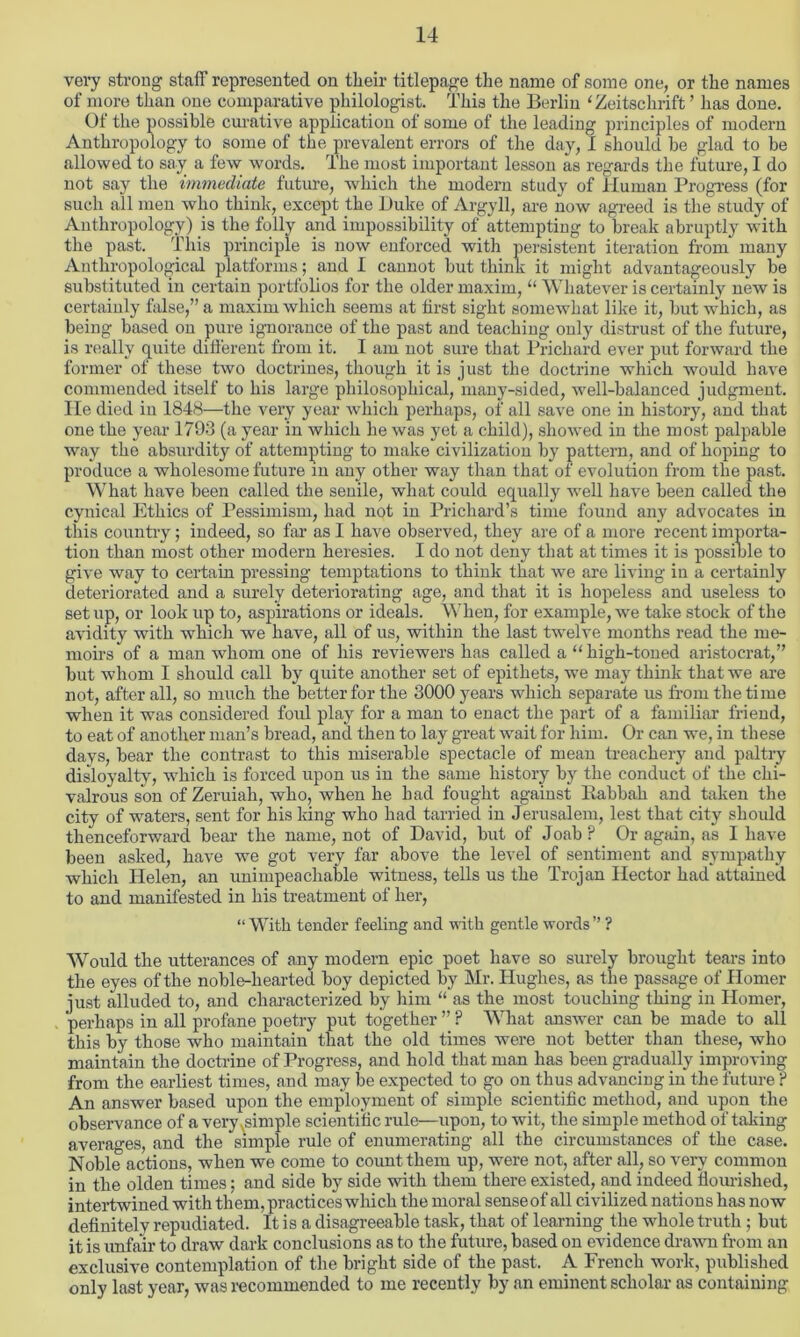 very strong staff represented on tlieir titlepage the name of some one, or the names of more than one comparative philologist. This the Berlin ‘Zeitschrift ’ has done. Ot the possible curative application of some of the leading principles of modern Anthropology to some of the prevalent errors of the day, I should he glad to he allowed to say a few words. The most important lesson as regards the future, I do not say the immediate future, which the modern study of Human Progress (for such all men who think, except the Duke of Argyll, are now agreed is the study of Anthropology) is the folly and impossibility of attempting to break abruptly with the past. This principle is now enforced with persistent iteration from many Anthropological platforms; and I cannot but think it might advantageously be substituted in certain portfolios for the older maxim, “ Whatever is certainly new is certainly false,” a maxim which seems at first sight somewhat like it, but which, as being based on pure ignorance of the past and teaching only distrust of the future, is really quite different from it. I am not sure that Prichard ever put forward the former of these two doctrines, though it is just the doctrine which would have commended itself to his large philosophical, many-sided, well-balanced judgment, lie died in 1848—the very year which perhaps, of all save one in history, and that one the year 1793 (a year in which he was yet a child), showed in the most palpable way the absurdity of attempting to make civilization by pattern, and of hoping to produce a wholesome future in any other way than that of evolution from the past. What have been called the senile, what could equally wrell have been called the cynical Ethics of Pessimism, had not in Prichard’s time found any advocates in this country; indeed, so far as I have observed, they are of a more recent importa- tion than most other modern heresies. I do not deny that at times it is possible to give way to certain pressing temptations to think that we are living in a certainly deteriorated and a surely deteriorating age, and that it is hopeless and useless to set up, or look up to, aspirations or ideals. W hen, for example, we take stock of the avidity with which we have, all of us, within the last twelve months read the me- moirs of a man whom one of his reviewers has called a “ high-toned aristocrat,” but whom I should call by quite another set of epithets, we may think that we are not, after all, so much the better for the 3000 years which separate us from the time when it was considered fold play for a man to enact the part of a familiar friend, to eat of another man’s bread, and then to lay great wait for him. Or can we, in these days, bear the contrast to this miserable spectacle of mean treachery and paltry disloyalty, which is forced upon us in the same history by the conduct of the chi- valrous son of Zeruiah, who, when he had fought against liabbak and taken the city of waters, sent for his king who had tarried in Jerusalem, lest that city should thenceforward bear the name, not of David, but of Joab ? Or again, as I have been asked, have we got very far above the level of sentiment and sympathy which Helen, an unimpeachable witness, tells us the Trojan Hector had attained to and manifested in his treatment of her, “ With tender feeling and with gentle words” ? Would the utterances of any modern epic poet have so surely brought tears into the eyes of the noble-hearted boy depicted by Mr. Hughes, as the passage of Homer just alluded to, and characterized by him “ as the most touching thing in Homer, perhaps in all profane poetry put together ” ? What answer can be made to all this by those who maintain that the old times were not better than these, who maintain the doctrine of Progress, and hold that man has been gradually improving from the earliest times, and may be expected to go on thus advancing in the future ? An answer based upon the employment of simple scientific method, and upon the observance of a very simple scientific rule—upon, to wit, the simple method of taking averages, and the simple rule of enumerating all the circumstances of the case. Noble actions, when we come to count them up, were not, after all, so very common in the olden times; and side by side with them there existed, and indeed flourished, intertwined with them, practices which the moral sense of all civilized nations has now definitely repudiated. It is a disagreeable task, that of learning the whole truth; but it is unfair to draw dark conclusions as to the future, based on evidence drawn from an exclusive contemplation of the bright side of the past. A French work, published only last year, was recommended to me recently by an eminent scholar as containing