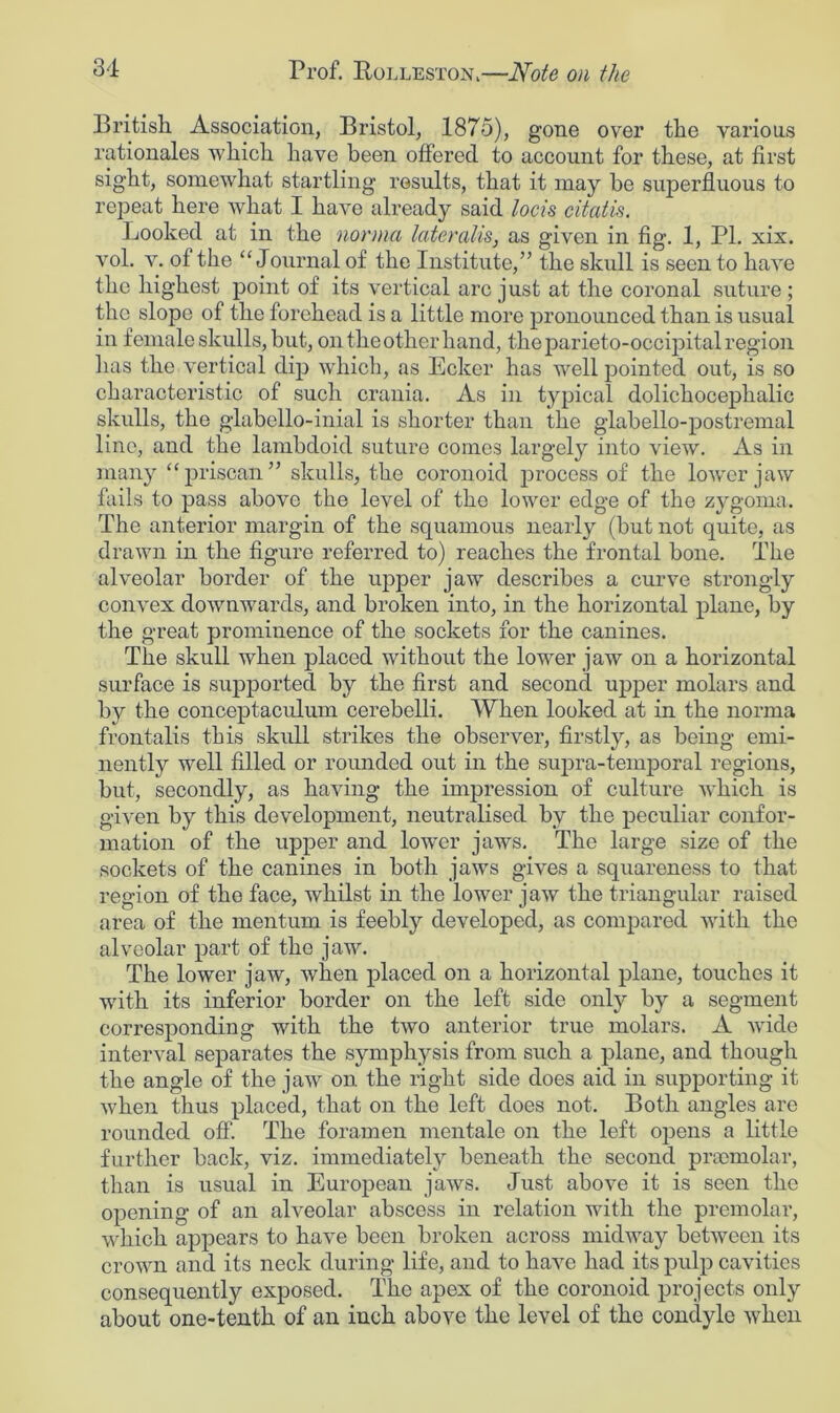 British Association, Bristol, 1875), gone over the various rationales which have been offered to account for these, at first sight, somewhat startling results, that it may be superfluous to repeat here what I have already said loch citatis. Looked at in the norma lateralis, as given in fig. 1, PI. xix. vol. v. of the “Journal of the Institute,” the skull is seen to have the highest point of its vertical arc just at the coronal suture ; the slope of the forehead is a little more pronounced than is usual in female skulls, but, on the other hand, the parieto-occipital region has the vertical dip which, as Ecker has well pointed out, is so characteristic of such crania. As in typical dolichocephalic skulls, the glabello-inial is shorter than the glabello-postremal line, and the lambdoid suture comes largely into view. As in many “priscan” skulls, the coronoid process of the lower jaw fails to pass above the level of the lower edge of the zygoma. The anterior margin of the squamous nearly (but not quite, as drawn in the figure referred to) reaches the frontal bone. The alveolar border of the upper jaw describes a curve strongly convex downwards, and broken into, in the horizontal plane, by the great prominence of the sockets for the canines. The skull when placed without the lower jaw on a horizontal surface is supported by the first and second upper molars and by the conceptaculum cerebelli. When looked at in the norma frontalis this skull strikes the observer, firstly, as being emi- nently well filled or rounded out in the supra-temporal regions, but, secondly, as having the impression of culture which is given by this development, neutralised by the peculiar confor- mation of the upper and lower jaws. The large size of the sockets of the canines in both jaws gives a squareness to that region of the face, whilst in the lower jaw the triangular raised area of the mentum is feebly developed, as compared with the alveolar part of the jaw. The lower jaw, when placed on a horizontal plane, touches it with its inferior border on the left side only by a segment corresponding with the two anterior true molars. A wide interval separates the symphysis from such a plane, and though the angle of the jaw on the right side does aid in supporting it when thus placed, that on the left does not. Both angles are rounded off. The foramen mentale on the left opens a little further back, viz. immediately beneath the second praomolar, than is usual in European jaws. Just above it is seen the opening of an alveolar abscess in relation with the premolar, which appears to have been broken across midway between its crown and its neck during life, and to have had its pulp cavities consequently exposed. The apex of the coronoid projects only about one-tenth of an inch above the level of the condyle when