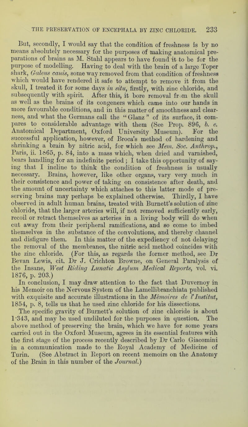 THE PRESERVATION OF ENCEPHALA BY ZINC CHLORIDE. 233 But, secondly, I would say that the condition of freshness is by no means absolutely necessary for the purposes of making anatomical pre- parations oi brains as M. Stahl appears to have found it to he for the purpose of modelling. Having to deal with the brain of a large Toper shark, Galeus cams, some way removed from that condition of freshness which would have rendered it safe to attempt to remove it from the skull, I treated it for some days in situ, firstly, with zinc chloride, and subsequently with spirit. After this, it bore removal fr im the skull as well as the brains of its congeners which came into our hands in more favourable conditions, and in this matter of smoothness and clear- ness, and what the Germans call the “ Glanz ” of its surface, it com- pares to considerable advantage with them (See Prop. 896, b. e. Anatomical Department, Oxford University Museum). For the successful application, however, of Broca’s method of hardening and shrinking a brain by nitric acid, for which see Mem. Soc. Anthrop., Paris, ii. lo65, p. 84, into a mass which, when dried and varnished, bears handling for an indefinite period ; I take this opportunity of say- ing that I incline to think the condition of freshness is usually necessary. Brains, however, like other organs, vary very much in their consistence and power of taking on consistence after death, and the amount of uncertainty which attaches to this latter mode of pre- serving brains may perhaps be explained otherwise. Thirdly, I have observed in adult human brains, treated with Burnett’s solution of zinc chloride, that the larger arteries will, if not removed sufficiently early, recoil or retract themselves as arteries in a living body will do when cut away from their peripheral ramifications, and so come to imbed themselves in the substance of the convolutions, and thereby channel and disfigure them. In this matter of the expediency of not delaying the removal of the membranes, the nitric acid method coincides with the zinc chloride. (For this, as regards the former method, see Dr Bevan Lewis, cit. Dr J. Crichton Browne, on General Paralysis of the Insane, West Ridinq Lunatic Asylum Medical Reports, vol. vi. 1876, p. 203.) In conclusion, I may draw attention to the fact that Duvernoy in his Memoir on the INervous System of the Lamellibranchiata published with exquisite and accurate illustrations in the Memoires de l’Institut, 1854, p. 8, tells us that he used zinc chloride for his dissections. The specific gravity of Burnett’s solution of zinc chloride is about D343, and may be used undiluted for the purposes in question. The above method of preserving the brain, which we have for some years carried out in the Oxford Museum, agrees in its essential features with the first stage of the process recently described by Dr Carlo Giacomini in a communication made to the Boyal Academy of Medicine of Turin. (See Abstract in Report on recent memoirs on the Anatomy of the Brain in this number of the Journal.)