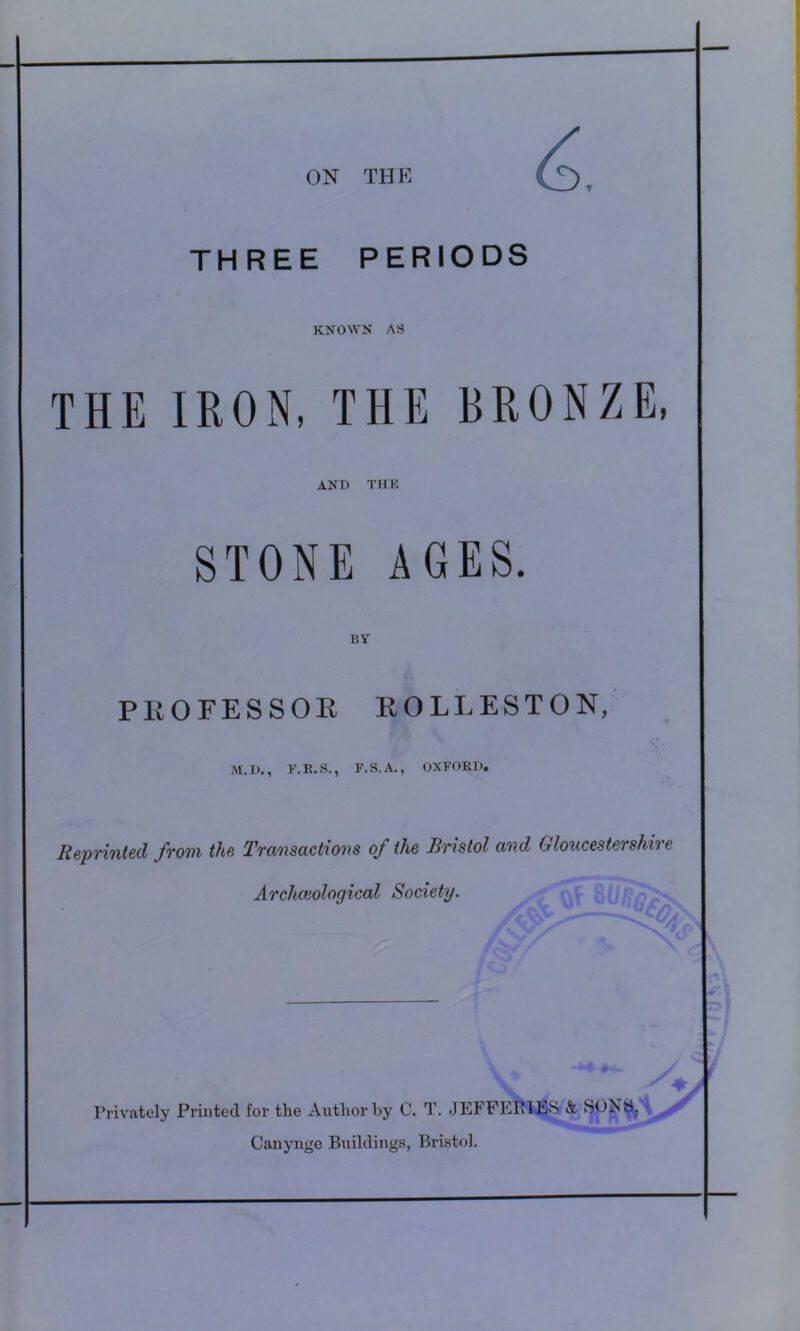 THREE PERIODS KNOWN AS THE IRON, THE BRONZE AND TIIK STONE AGES. BY PEOFESSOE EOLLESTON, M.D., F.R.S., F.S.A., OXFORD. Reprinted from the Transactions of the Bristol and Gloucestershire Archceological Society. Privately Printed for the Author by 0. T. JEFFEEIES & SONb, Canynge Buildings, Bristol.