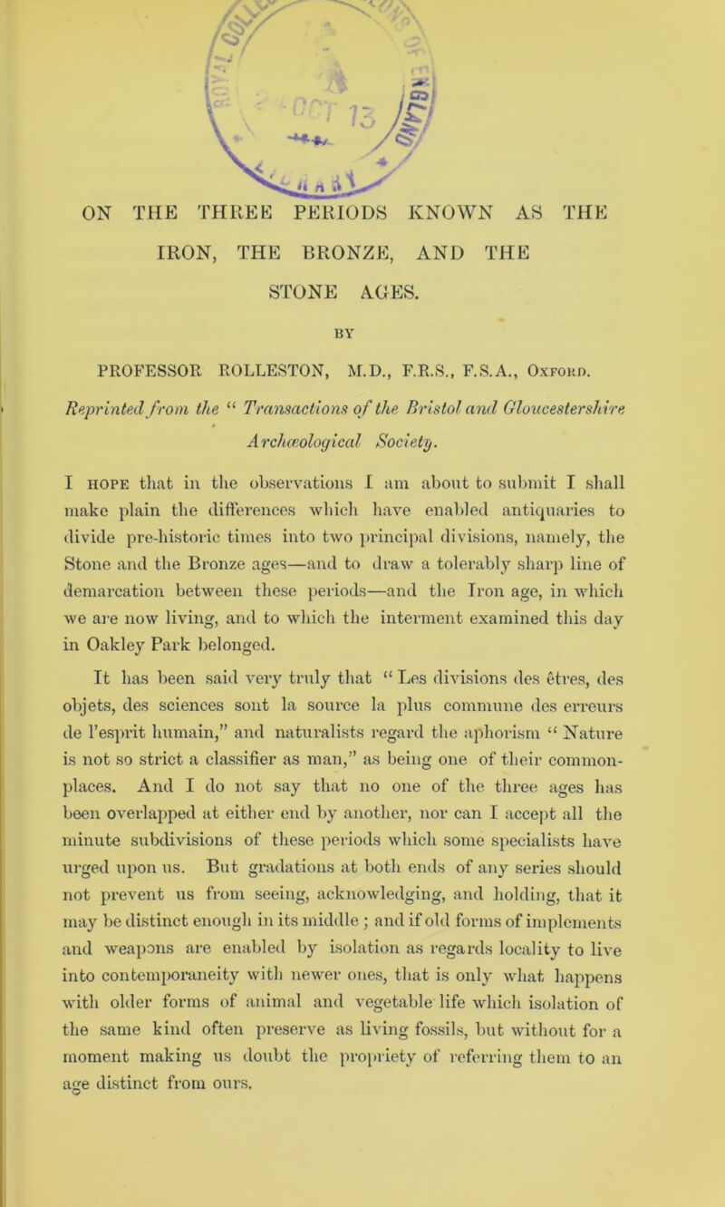 ON THE THREE PERIODS KNOWN AS THE IRON, THE BRONZE, AND THE STONE AGES. BY PROB’ESSOR ROLLESTON, M.D., F.R.S., F.S.A., Oxford. Reprinted from the “ Transactiomt of the Bristol and Gloucestershire Archceological Society. I HOPE tliat in the ob.sepvatious I am about to su))nut I shall make plain the difterences which have enabled antiquaries to divide pre-historic times into two principal divisions, namely, the Stone and the Bronze ages—and to draw a tolerably sharp line of demai’cation between these periods—and the Iron age, in which we are now living, and to which the interment examined this day in Oakley Park belonged. It has been said veiy truly that “ Les divisions des etres, des objets, des sciences sont la source la plus commune des erreurs de I’esprit humain,” and naturalists regard the aphorism “ Nature is not so strict a classifier as man,” as being one of their common- places. And I do not say that no one of the three ages has been overlapped at either end by another, nor can I accept all the minute subdivisions of these periods which some specialists have ixi'ged upon us. But gradations at both ends of any series should not prevent us from seeing, acknowledging, and holding, that it may be distinct enough in its middle ; and if old forms of implements and weai)ons are enabled by isolation as regards locality to live into contemporaneity with newer one.s, that is only what hajipens with older forms of animal and vegetable life which isolation of the same kind often preserve as living fossils, but without for a moment making us do^ibt the propriety of referring them to an age distinct from ours.