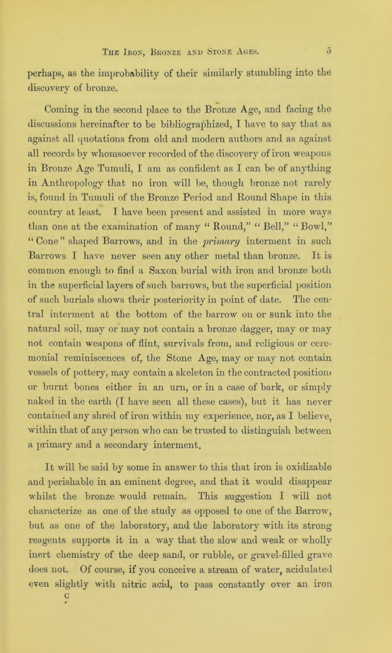 perhaps, as the improbability of their similarly stumbling into the discovery of bronze. Coming in the second place to the Bronze Age, and facing the discussions hereinafter to be bibliographized, I have to say that as against all ipiotations from old and modern authoi’s and as against all records by whomsoever recorded of the discovery of iron weapons in Bronze Age Tumuli, I am as confident as I can be of anything in Anthropology that no iron will be, though bronze not rarely is, found in Tumuli of the Bronze Period and Round Shape in this country at least. I have been present and assisted in more ways than one at the examination of many “ Round,” “ Bell,” “ Bowl,” “ Cone ” shaped Barrows, and in the inimary interment in such Barrows I have never seen any other metal than bronze. It is common enough to find a Saxon burial with iron and bronze both in the superficial layers of such barrows, but the superficial position of such burials shows their posteriority in point of date. The cen- tral interment at the bottom of the barrow on or sunk into the natural soil, may or may not contain a bronze dagger, may or may not contain weapons of flint, survivals from, and religious or cere- monial reminiscences of, the Stone Age, may or may not contain vessels of i>ottery, may contain a skeleton in the contracted position* or burnt bones either in an urn, or in a case of bark, or simply naked in the earth (I have seen all these cases), but it has never contained any shred of iron within my experience, nor, as I believe, within that of any person who can be trusted to distinguish between a primaiy and a secondary interment. It will be said by some in answer to this that iron is oxidizable and perishable in an eminent degree, and that it would disapj^ear whilst the bronze would remain. This suggestion I will not characterize as one of the study as opposed to one of the Barrow, but as one of the laboratory, and the laboratory with its strong reagents supports it in a way that the slow and weak or wholly inert chemistry of the deep sand, or rubble, or gravel-filled grave does uot. Of course, if you conceive a stream of water, acidulated even slightly with nitric acid, to pass constantly over an iron c