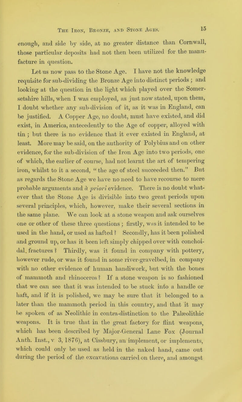 enough, and side by side, at no greater distance than Conawall, those particular deposits had not then been utilized for the inami- facture in question. Let ns now pass to the Stone Age. I have not the knowledge requisite for sub-dividing the Bronze Age into distinct periods ; and looking at the question in the light which played over the Somer- setshire hills, when I was employed, as just now stated, upon them, I doubt whether any sub-division of it, as it was in England, can be justified. A Cop}>er Age, no doubt, must have existed, and did exist, in America, antecedently to the Age of co])per, alloyed with tin ; but there is no evidence that it ever existed in England, at least. More may be said, on the authoi'ity of Polybius and on other evidence, for the sub-division of the Iron Age into two periods, one of which, the earlier of course, had not learnt the art of tempering iron, whilst to it a second, “ the age of steel succeeded then.” But as regards the Stone Age we have no need to have recom-se to mere probable ai-guments and a ])riori evidence. There is no doubt what- CA’er that the Stone Age is divisible into two great periods upon several principles, which, however, make their several sections in the same plane. We can look at a stone weapon and ask ourselves one or other of these three que.stions ; firstly, w^s it intended to be used in the hand, or used as hafted 1 Secondly, has it been polished and gi’ound up, or has it been left .simply chipped over with conchoi- dal. fractures 1 Thirdly, was it found in company with pottery, liowever rude, or was it found in some river-gi-avelbed, in company with no other evidence of human handiwork, but with the bones of mammoth and iliinoceros 1 If a stone weapon is so fashioned that we can see that it was intended to be stuck into a handle or haft, and if it is polished, we may be sure tliat it belonged to a later than the mammoth period in this countiy, and that it may l»e spoken of as Neolithic in contra-distinction to the Palfeolithic weajions. It is true that in the great factory for flint wea2>ons, which has been described by Major-General Lane Fox (Journal Anth. Inst.,v 3, 187G), at Cis.sbury, an im})lement, or implements, which could only be used as held in the naked hand, came out during the period of the excavations carried on tliere, and amongst