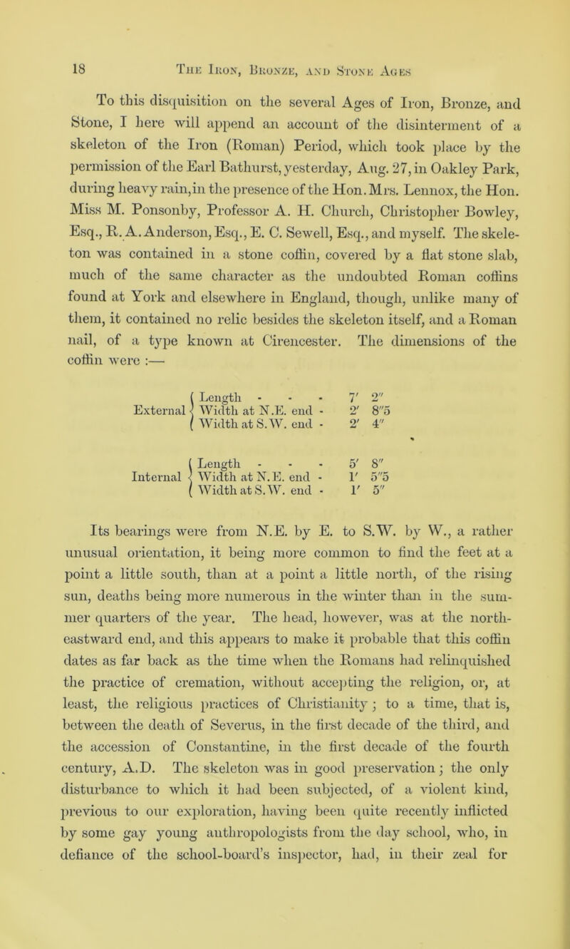 To this clis({uisition on tlie several Ages of Iron, Bronze, and Stone, I here will append an account of the disinterment of a skeleton of the Iron (Roman) Period, wliich took phice by the permission of the Earl Bathurst, yesterday, Aug. 27, in Oakley Park, during heavy rain,in the presence of the Hon. Mrs. Lennox, the Hon. Miss M. Ponsonby, Professor A. H. Church, Christopher Bowley, Esq., R. A. Anderson, Esq., E. C. Sewell, Esq., and myself. The skele- ton was contained in a stone coffin, covered by a flat stone slab, much of the same character as the undoubted Roman coffins found at York and elsewhere in England, though, unlike many of them, it contained no relic besides the skeleton itself, and a Roman nail, of a type known at Cirencester. The dimensions of the coffin were :— ( Length ... 7' 2 External < Width at N.E. end - 2' 85 ( Width at S.W. end - 2' 4 ( Length ... 5' 8 Internal < Width at N.E. end - 1' 55 ( Width at S.W. end . 1' 5 Its bearings were from N.E. by E. to S.W. by W., a rather unusual orientation, it being more common to find the feet at a point a little south, than at a point a little north, of the rising sun, deaths being more numerous in the winter than in the sum- mer quarters of the year. The head, however, was at the north- eiistward end, and this appears to make it probable that this coffin dates as far back as the time when the Romans had relinquished the practice of cremation, without accejjting the religion, or, at least, the religious practices of Christianity; to a time, that is, between the death of Severus, in the first decade of the third, and the accession of Constantine, in the first decade of the fourth century, A.D. The skeleton was in good preservation; the only disturbance to which it had been sv\bjected, of a violent kind, jirevious to our exploration, having been cpiite I’ecently inflicted by some gay young anthropologists from the day school, who, in defiance of the school-board’s insjjcctor, had, in their zeal for