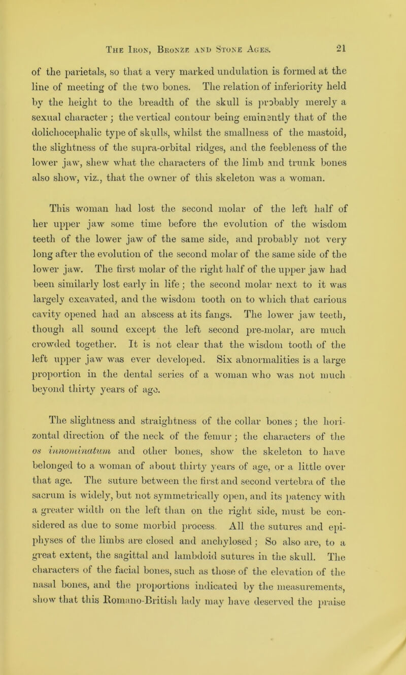 of the pai'ietals, so that a veiy marked undulation is formed at the line of meeting of the two bones. The I’elation of inferiority held by the height to the breadth of the skull is ]>robably merely a sexual character ; the vertical contour being eminently that of the dolichocephalic type of skulls, whilst the smallness of the mastoid, the slightness of the supi-a-orbital ridges, and the feebleness of the lower jaw, shew what the characters of the limb and trunk bones also show, viz., that the owner of this skeleton was a woman. This woman had lost the second molar of the left half of her upper jaw some time before the evolution of the wisdom teeth of the lower jaw of the same side, and probably not very long after the evolution of the second molar of the same side of the lower jaw. The first molar of the right half of the upper jaw had been similarly lost early in life; the second molar next to it was largely excavated, and the wisdom tooth on to which that carious cavity’’ opened had an abscess at its fangs. The lower jaw teeth, though all sound except the left second pre-molar, are much crowded together. It is not clear that the wisdom tooth of the left upper jaw was ever develoj)ed. Six abnormalities is a large 2>roportion in the dental series of a woman who was not much beyond thirty’^ years of ago. The slightness and straightness of the collar bones; the hori- zontal direction of the neck of the femur ; the characters of the os iiutominatum and other bones, show the skeleton to have belonged to a woman of about thirty’ y’ears of age, or a little over that age. The suture between the first and second vertebra of the sacrum is widely, but not syunmetrically ojien, and its 2>!^tency’with a greater width on the left than on the right side, must be con- sidered iis due to some morbid 2^1‘ocess. All the sutures and ejii- physes of the limbs are closed and anchylosed; So also are, to a great extent, the sagittal and lambdoid sutures in the skull. The charactei's of the facial bones, such as those of the elevation of the nasal bones, and the j)ro2)ortions indicated by the measurements, show that this Roma no-British lady may’ have deserved the }>raise