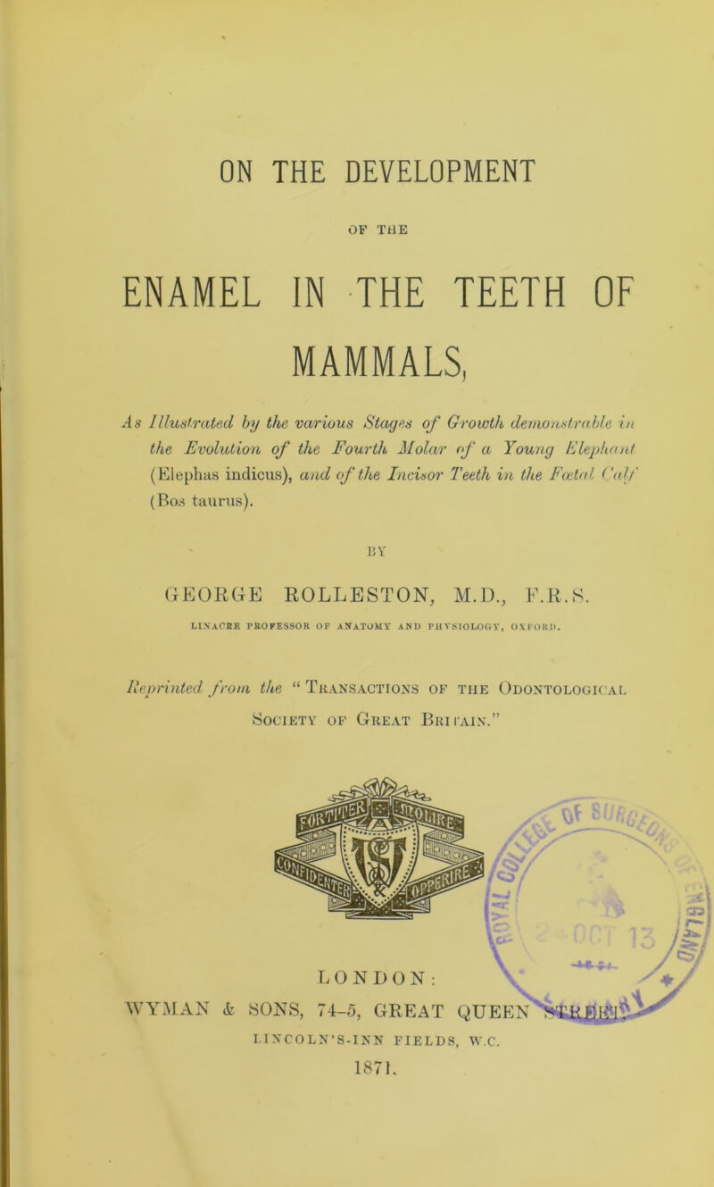 ON THE DEVELOPMENT OF THE ENAMEL IN THE TEETH OF MAMMALS, As Illustrated by the various Stages of Growth demonstrable in the Evolution of the Fourth Molar of a Young Elephant (Elephas indicus), and of the Incisor Teeth in the Foetal Calf (Bos taurus). BY GEORGE ROLLESTON, M.D., E.R.S. LINACBB PROFESSOR OF ANATOMY AND PHYSIOLOGY, OXFORD. Reprinted from the “ Transactions of the Odontologioal Society of Great Britain.” LONDON: WYMAN & SONS, 74-5, GREAT QUEEN I.INCOLN'8-INN FIELDS, W.C. 1871.