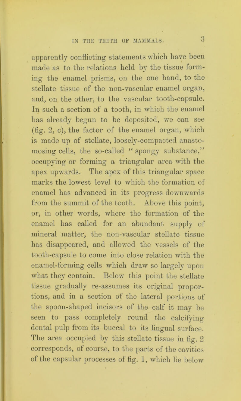 apparently conflicting statements which have been made as to the relations held by the tissue form- ing the enamel prisms, on the one hand, to the stellate tissue of the non-vascular enamel organ, and, on the other, to the vascular tooth-capsule. In such a section of a tooth, in which the enamel has already begun to be deposited, Ave can see (fig. 2, c), the factor of the enamel organ, which is made up of stellate, loosely-compacted anasto- mosing cells, the so-called “ spongy substance,” occupying or forming a triangular area with the apex upwards. The apex of this triangular space marks the lowest level to which the formation of enamel has advanced in its progress downwards from the summit of the tooth. Above this point, or, in other words, where the formation of the enamel has called for an abundant supply of mineral matter, the non-vascular stellate tissue has disappeared, and allowed the vessels of the tooth-capsule to come into close relation with the enamel-forming cells which draw so largely upon what they contain. Below this point the stellate tissue gradually re-assumes its original propor- tions, and in a section of the lateral portions of the spoon-shaped incisors of the calf it may be seen to pass completely round the calcifying dental pulp from its buccal to its lingual surface. The area occupied by this stellate tissue in fig. 2 corresponds, of course, to the parts of the cavities of the capsular processes of fig. 1, which lie below