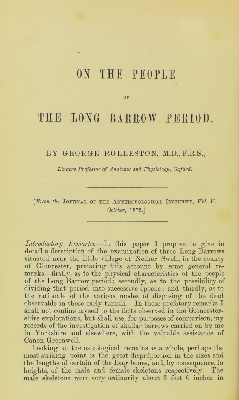 OF THE LONG BARROW PERIOD. BY GEOEGE ROLLESTON, M.D.,F.E.S., Linacre Professor of Anatomy and Physiology, Oxford. [From the Journal of the Anthropological Institute, Vol. V. October, 1875.] Introductory Remarks.—In this paper I propose to give in detail a description of the examination of three Long Barrows situated near the little village of Nether Swell, in the county of Gloucester, prefacing this account by some general re- marks—firstly, as to the physical characteristics of the people of the Long Barrow period; secondly, as to the possibility of dividing that period into successive epochs; and thirdly, as to the rationale of the various modes of disposing of the dead observable in those early tumuli. In these prefatory remarks I shall not confine myself to the facts observed in the Gloucester- shire explorations, but shall use, for purposes of comparison, my records of the investigation of similar barrows carried on by me in Yorkshire and elsewhere, with the valuable assistance of Canon Greenwell. Looking at the osteological remains as a whole, perhaps the most striking point is the great disproportion in the sizes and the lengths of certain of the long bones, and, by consequence, in heights, of the male and female skeletons respectively. The