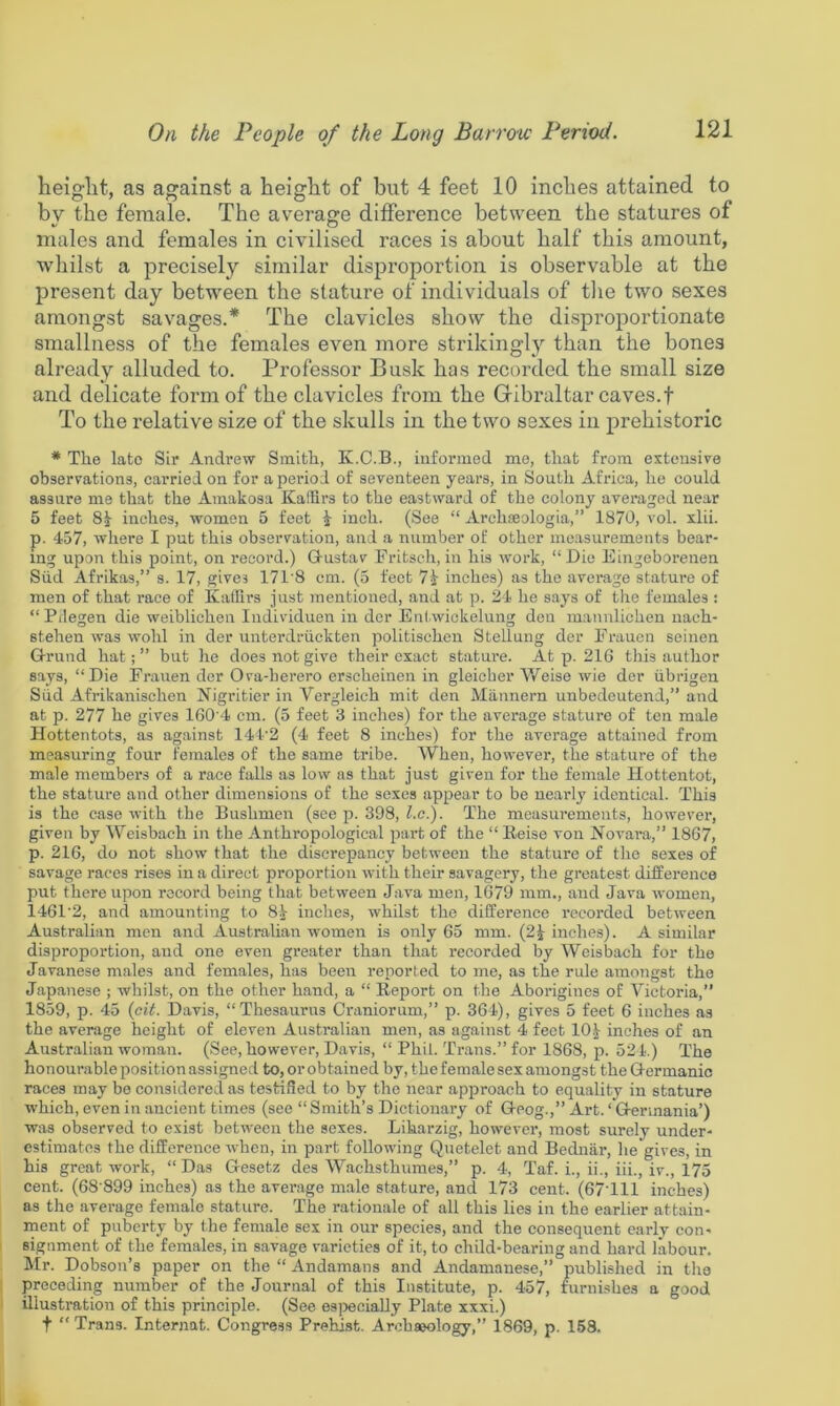 heiglat, as against a height of but 4 feet 10 inches attained to by the female. The average difference between the statures of males and females in civilised races is about half this amount, whilst a precisely similar disproportion is observable at the present day between the stature of individuals of tlie two sexes amongst savages.* The clavicles show the disproiiortionate smallness of the females even more strikingly than the bones already alluded to. Professor Busk has recorded the small size and delicate form of the clavicles from the Gibraltar caves.f To the relative size of the skulls in the two sexes in prehistoric * The late Sir Andrew Smith, K.C.B., informed me, that from extousire observations, carried on for a period of seventeen years, in South Africa, he could assure me that the Amakosa KalHrs to the eastward of the colony averaged near 5 feet 8J- inches, women 5 feet i inch. (See “ Archceologia,” 1870, vol. xlii. p. 457, where I put this observation, and a number of other measurements bear- ing upon this point, on record.) Gustav Fritsch, in his work, “ Die Eingeborenen Slid Afrikas,” s. 17, gives 171'8 cm. (5 feet inches) as the average stature of men of that race of KaiTirs just mentioned, and at p. 24 he says of the females: “Pdegen die weiblichen Individuen in der Enl.wickelung den mannlichen nach- stehen was wohl in der unterdriickten politischen Stellung der Frauen seinen Grund hat; ” but he does not give their exact stature. At p. 21G this author says, “Die Frauen der Ova-herero erscheinen in gleicher V/eise wie der ubrigen Slid Afrikanischen Nigritier in Vergleich mit den Miinnern unbedeutend,” and at p. 277 he gives 160 4 cm. (5 feet 3 inches) for the average stature of ten male Hottentots, as against 144’2 (4 feet 8 inches) for the average attained from measuring four females of the same tribe. When, however, the stature of the male members of a race falls as low as that just given for the female Hottentot, the stature and other dimensions of the sexes appear to be nearly identical. This is the case with the Bushmen (see p. 398, ^.c.). The measurements, however, given by Weisbach in the Anthropological part of the “ lieise von Novara,” 18G7, p. 21G, do not show that the discrepancy between the stature of the sexes of savage races rises in a direct proportion with their savagery, the greatest difference put there upon record being that between Java men, 1G79 mm., and Java women, 14G1'2, and amounting to 8.^^ inches, whilst the difference recorded between Australian men and Australian women is only 65 mm. (2^ inches). A similar disproportion, and one even greater than that recorded by Weisbach for the Javanese males and females, has been reported to me, as the rule amongst the Japanese ; whilst, on the other hand, a “ Report on the Aborigines of Victoria,” 1859, p. 45 {cit. Davis, “Thesaurus Craniorum,” p. 364), gives 5 feet 6 inches as the average height of eleven Australian men, as against 4 feet lOJ^ inches of an Australian woman. (See, however, Davis, “ Phil. Trans.” for 1868, p. 524.) The honourable position assigned to, or obtained by, the female sex amongst the Germanic races may bo considered as testified to by the near approach to equality in stature which, even in ancient times (see “Smith’s Dictionary of Gcog.,” Art. ‘ Germania’) was observed to exist between the sexes. Likarzig, however, most surely under- estimates the difference when, in part following Quetelet and Bednar, he gives, in his great work, “ Das Gesetz des Wachsthumes,” p. 4, Taf. i., ii., iii., iv., 175 cent. (68 899 inches) as the average male stature, and 173 cent. (67T11 inches) as the average female stature. The rationale of all this lies in the earlier attain- ment of puberty by the female sex in our species, and the consequent early con- signment of the females, in savage varieties of it, to child-bearing and hard labour. Mr. Dobson’s paper on the “ Andamans and Andamanese,” published in the preceding number of the Journal of this Institute, p. 457, nirnishes a good illustration of this principle. (See es|)eeiaUy Plate xxxi.) t “ Trans. Internat. Congress Prehjst. Archaeology,” 1869, p. 168.