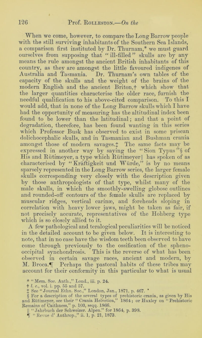 When we come, however, to compare the Long Barrow people with the still surviving inhabitants of the Southern Sea Islands, a comparison first instituted by Dr. Thurnam,* * * § we must guard ourselves from supposing that “ ill-filled ” skulls are by any means the rule amongst the ancient British inhabitants of this country, as they are amongst the little favoured indigenes of Australia and Tasmania. Dr. Thurnam’s own tables of the capacity of the skulls and the weight of the brains of the modern English and the ancient Briton,f which show that the larger quantities characterise the older race, furnish the needful qualification to his above-cited comparison. To this I Avould add, that in none of the Long Barrow skulls which I have had the opportunity of measuring has the altitudinal index been found to be lower than the latitudinal; and that a point of degradation, therefore, has been found wanting in this series which Professor Busk has observed to exist in some priscan dolichocephalic skulls, and in Tasmanian and Bushman crania amongst those of modern savages.J The same facts may be expressed in another AA’ay by saying the “Sion Typus”§ of His and Biitimeyer, a type which Putimeyer|| has spoken of as characterised by “Kraftigkeit und Wiirde,” is by no means sparsely represented in the Long BarroAv series, the larger female skulls corresponding very closely with the description given by those anthropologists of that type, whilst many of the male skulls, in which the smoothly-swelling globose outlines and rounded-off contours of the female skulls are replaced by muscular ridges, vertical carinae, and foreheads sloping in correlation with heavy lower jaws, might be taken as fair, if not precisely accurate, represent athms of the Hohberg type which is so closely allied to it. A few pathological and teralogical peculiarities will be noticed in the detailed account to be given below. It is interesting to note, that in no case have the wisdom teeth been observed to have come through previously to the ossification of the spheno- occipital synchondrosis. This is the reverse of what has been observed in certain savage races, ancient and modern, by M. Broca.^i Perhaps the pastoral habits of these tribes may account for their conformity in this particular to what is usual * “ Mem. Soc. Antli.,” Lend., iii. p. 24. + 1. c., vol. i. pp. 55 and 57. t See “Journal Ethn. Soc.,” London, Jan., 1871, p. 467. § For a description of the several types of prehistoric crania, as given by His and Riitimeyer, see their “ Crania Helvetica,” 1864; or Huxley on “Prehistoric Remains of Caithness,” p. 103, seqq. 1866. II “ Jahrbuch der Sebweizer. Alpen.” for 1864, p. 398. *![ “Revue d’ Anthrop.,” ii. 1, p. 21, 1873.