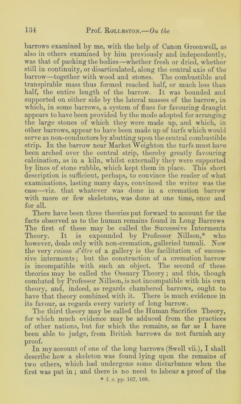 barrows examined by me, with the help of Canon Greenwell, as also in others examined by him previously and independently, was that of packing the bodies—whether fresh or dried, whether still in continuity, or disarticulated, along the central axis of the barrow—together with wood and stones. The combustible and transpirable mass thus formed reached half, or much less than half, the entire length of the barrow. It was bounded and supported on either side by the lateral masses of the barrow, in which, in some barrows, a system of flues for favouring draught appears to have been provided by the mode adopted for arranging the large stones of which they were made up, and which, in other barrows, appear to have been made up of turfs which would serve as non-conductors by abutting upon the central combustible strip. In the barrow near Market Weighton the turfs must have been arched over the central strip, thereby greatly favouring calcination, as in a kiln, whilst externally they were supported by lines of stone rubble, which kept them in place. This short description is sufficient, perhaps, to convince the reader of what examinations, lasting many days, convinced the writer was the case—viz. that whatever was done in a cremation barrow with more or few skeletons, was done at one time, once and for all. There have been three theories put forward to account for the facts observed as to the human remains found in Long Barrows The first of these may be called the Successive Interments Theory. It is expounded by Professor Nillson,* who however, deals only with non-cremation, galleried tumuli. Now the very raison d’Hre of a gallery is the facilitation of succes- sive interments; but the construction of a cremation barrow is incompatible with such an object. The second of these theories may be called the Ossuary Theory ; and this, though combated by Professor Nillson, is not incompatible with his own theory, and, indeed, as regards chambered barrows, ought to have that theory combined with it. There is much evidence in its favour, as regards every variety of long barrow. The third theory may be called the Human Sacrifice Theory, for which much evidence may be adduced from the practices of other nations, but for which the remains, as far as I have been able to judge, from British barrows do not furnish any proof. In my account of one of the long barrows (Swell vii.), I shall describe how a skeleton was found lying upon the remains of two others, which had undergone some disturbance when the first was put in ; and there is no need to labour a proof of the # 1. c. pp. 167, 168.