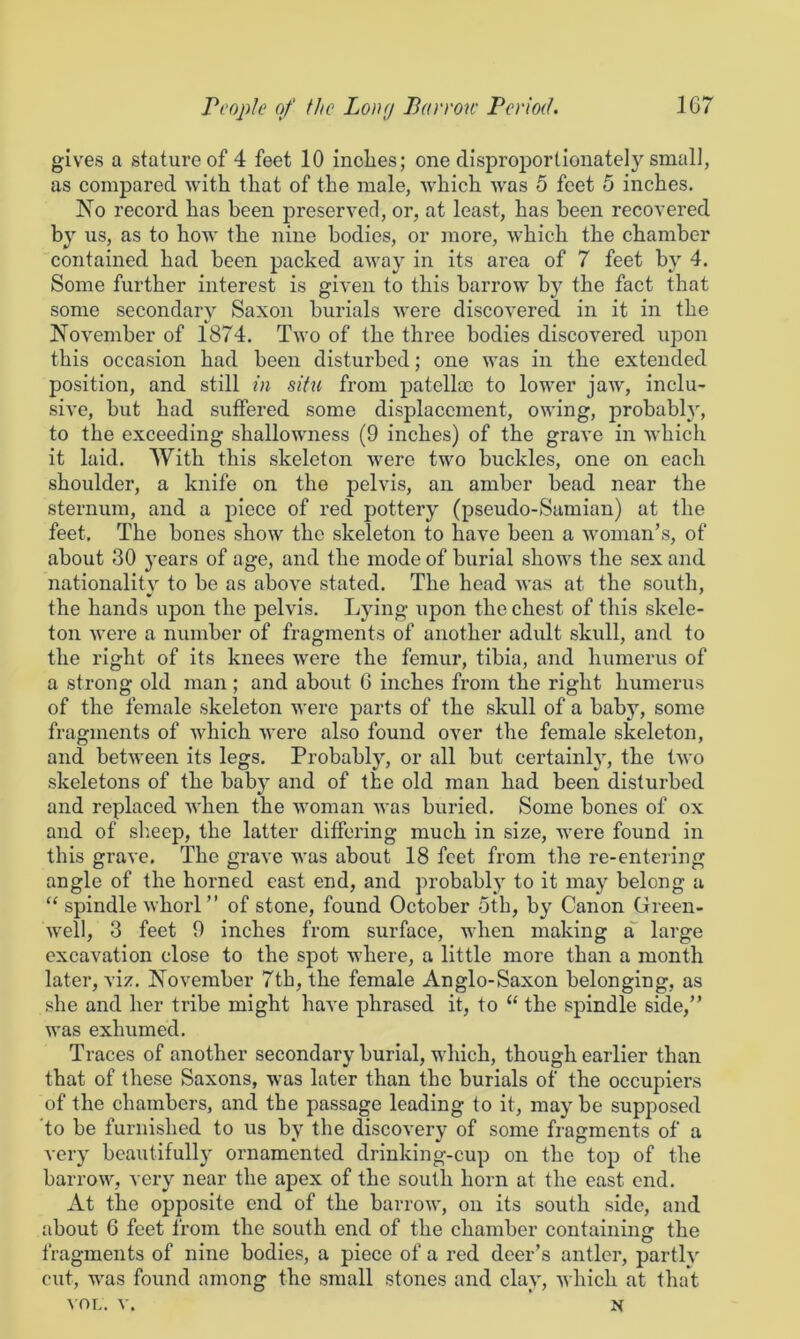 gives a stature of 4 feet 10 inolies; one disproportionately small, as compared with that of the male, which was 5 feet 5 inches. No record has been preserved, or, at least, has been recovered by us, as to how the nine bodies, or more, which the chamber contained had been packed away in its area of 7 feet by 4. Some further interest is given to this barrow by the fact that some secondary Saxon burials were discovered in it in the November of 1874. Two of the three bodies discovered upon this occasion had been disturbed; one was in the extended position, and still in situ from patelloc to lower jaw, inclu- sive, but had suffered some displacement, owing, probably, to the exceeding shallowness (9 inches) of the grave in which it laid. With this skeleton were two buckles, one on each shoulder, a knife on the pelvis, an amber bead near the sternum, and a piece of red pottery (pseudo-Samian) at the feet. The bones show the skeleton to have been a woman’s, of about 30 years of age, and the mode of burial shows the sex and nationality to be as above stated. The head was at the south, the hands upon the pelvis. Lying upon the chest of this skele- ton Avere a number of fragments of another adult skull, and to the right of its knees were the femur, tibia, and humerus of a strong old man; and about 6 inches from the right humerus of the female skeleton were parts of the skull of a baby, some fragments of Avhich were also found over the female skeleton, and betAveen its legs. Probably, or all but certainly, the Iavo skeletons of the baby and of the old man had been disturbed and replaced AA'hen the Avoman Avas buried. Some bones of ox and of sheep, the latter differing much in size, Avere found in this grave. The grave was about 18 feet from the re-entering angle of the horned east end, and probablj^ to it may belong a “ spindle Avhorl” of stone, found October 5th, by Canon Green- Avell, 3 feet 9 inches from surface, Avhen making a large excavation close to the spot where, a little more than a month later, viz. November 7th, the female Anglo-Saxon belonging, as she and her tribe might have phrased it, to “ the spindle side,” was exhumed. Traces of another secondary burial, which, though earlier than that of these Saxons, was later than the burials of the occupiers of the chambers, and the passage leading to it, may be supposed 'to be furnished to us by the discovery of some fragments of a very beautifully ornamented drinking-cup on the top of the barroAA, very near the apex of the south horn at the east end. At the opposite end of the barroAv, on its south side, and about 6 feet from the south end of the chamber containing the fragments of nine bodies, a piece of a red deer’s antler, partly cut, was found among the small stones and clay, Avhich at that AOL. v. ' N