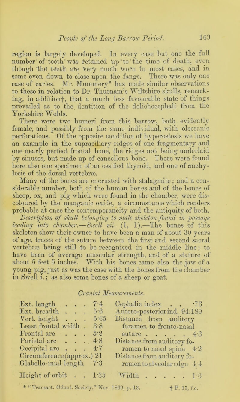 region is largely developed. In every case but one tbe full number'of'teeth* wAs tetitincd iip'to'thc time of death, even though thd tdeth ate Very itiiu^h V'ofn in most cases, and in some even down to close uj^on the fangs. There was only one case of caries. Mr. Mummery* has made similar observations to these in relation to Dr. Thurnam’s Wiltshire skulls, remark- ing, in additionf, that a much less favourable state of things prevailed as to the dentition of the dolichocojDhali from the Yorkshire Wolds. There were two humeri from this barrow, both evidently female, and possibly from the same individual, with olecranic perforations. Of the opposite condition of hyperostosis we have an example in the supraciliary ridges of one fragmentary and one nearly perfect frontal bone, the ridges not being underlaid by sinuses, but made up of cancellous bone. There were found here also one specimen of an ossified thyroid, and one of anchy- losis of the dorsal vertebra}. Many of the bones are encrusted Avith stalagmite; and a con- siderable number, both of the human bones and of the bones of sheep, ox, and pig which were found in the chamber, were dis- coloured by the manganic oxide, a circumstance Avhich renders probable at once the contemporaneity and the antiquity of both. Description of slaill hcJongiiuj to male shelcton found in passage lending into chamber.—SkcU vii. (1, 1).—The bones of this skeleton shoAV their OAvner to haA'e been a man of about 30 years of age, traces of the suture between the first and second sacral vertebrcc being still to be recognised in the middle line; to have been of average muscular strength, and of a stature of about 5 feet 5 inches. With his bones came also the jaAv of a young pig, just as was the case with the bones from the chamber in SAvell i.; as also some bones of a sheep or goat. Cranial Measurements. Ext. length . . . 7’4 Ext. breadth . . . 5'6 Vert, height . . . 5'65 Least frontal AA'idth . 3'8 Frontal arc . . . 5'2 Parietal arc . . . 4'8 Occipital arc . . . 4'7 Circumference (approx.) 21 .... Glabello-inial length Height of orbit . Cephalic index . . *7G Antero-posteriorind. 94:189 Distance from auditory foramen to fronto-nasal suture 4‘3 Distance from auditory fo- ramen to nasal spine 4’2 Distance from auditory fo- ramen to alveolar edge 4 ’4 O 1-35 Width 1-G ♦ “Transact. Odont. Socielv,” Xor. 18G0, p. 13. t P. 15, Ic.