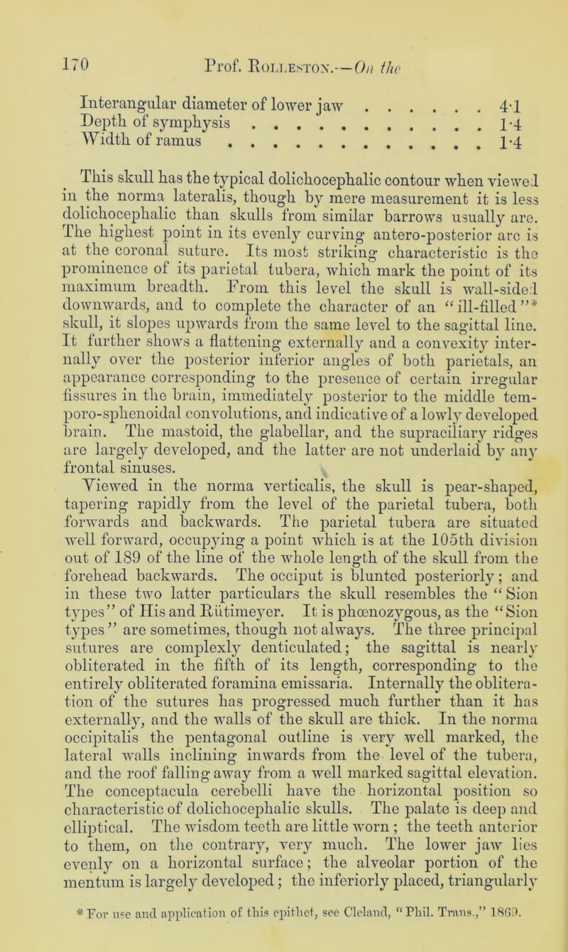 Interaugiilar diameter of lower jaw Depth of symphysis Width of ramus ......... 4-1 1-4 1-4 This skull has the typical dolichocephalic contour when viewed in the norma lateralis, though by mere measurement it is less dolichocephalic than skulls from similar barrows usually are. The highest point in its evenly curving antero-posterior arc is at the coronal suture. Its most striking characteristic is the prominence of its parietal tubera, which mark the point of its maximum breadth. From this level the skull is wall-sided downwards, and to complete the character of an “ill-filled”* skull, it slopes iipwards from the same level to the sagittal line. It further shows a flattening externally and a convexity inter- nally over the posterior inferior angles of both parietals, an appearance corresponding to the presence of certain irregular fissures in the brain, immediately posterior to the middle tem- poro-sphenoidal convolutions, and indicative of a lowl}^ developed brain. The mastoid, the glabellar, and the supraciliary ridges are largel}^ developed, and the latter are not underlaid by anj' frontal sinuses. Yiewed in the norma verticalis, the skull is pear-shaped, tapering rapidly from the level of the parietal tubera, botli forwards and backwards. The parietal tubera are situated well forward, occupying a point which is at the 105th division out of 189 of the line of the whole length of the skull from the forehead backwards. The occij)ut is blunted posteriorly; and in these two latter particulars the skull resembles the “ Sion types” of His and Riitimeyer. It is phoenozygous, as the “Sion types ” are sometimes, though not always. The three principal sutures are complexly denticulated; the sagittal is nearly obliterated in the fifth of its length, corresponding to the entirely obliterated foramina emissaria. Internally the oblitera- tion of the sutures has progressed much further than it has externally, and the walls of the skull are thick. In the norma occipitalis the jaentagonal outline is very well marked, the lateral walls inclining inwards from the level of the tubera, and the roof falling away from a well marked sagittal elevation. The concejDtacula cerebelli have the horizontal iDosition so characteristic of dolichocephalic skulls. The palate is deep and elliptical. The wisdom teeth are little worn ; the teeth anterior to them, on tlie contrary, very much. The lower jaw lies evenly on a horizontal surface; the alveolar portion of the mentum is largely developed; the inferiorly placed, triangularly *For u?e and application of this epithet, see Clcland, “Phil. Trans.,” 18G0.