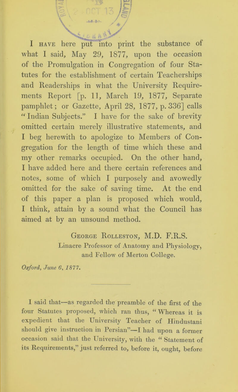 I have here put into print the substance of what I said. May 29, 1877, upon the occasion of the Promulgation in Congregation of four Sta- tutes for the establishment of certain Teacherships and Readerships in what the University Require- ments Report [p. 11, March 19, 1877, Separate pamphlet; or Gazette, April 28, 1877, p.336] calls “ Indian Subjects.” I have for the sake of brevity omitted certain merely illustrative statements, and I beg herewith to apologize to Members of Con- gregation for the length of time which these and my other remarks occupied. On the other hand, I have added here and there certain references and notes, some of which I purposely and avowedly omitted for the sake of saving time. At the end of this paper a plan is proposed which would, I think, attain by a sound what the Council has aimed at by an unsound method. George Rolleston, M.D. F.R.S. Linacre Professor of Anatomy and Physiology) and Fellow of Merton College. Oxford, June 6, 1877. I said that—as regarded the preamble of the first of the four Statutes proposed, which ran thus, “ Whereas it is expedient that the University Teacher of Hindustani should give instruction in Persian”—I had upon a former occasion said that the University, with the “ Statement of its Requirements,” just referred to, before it, ought, before