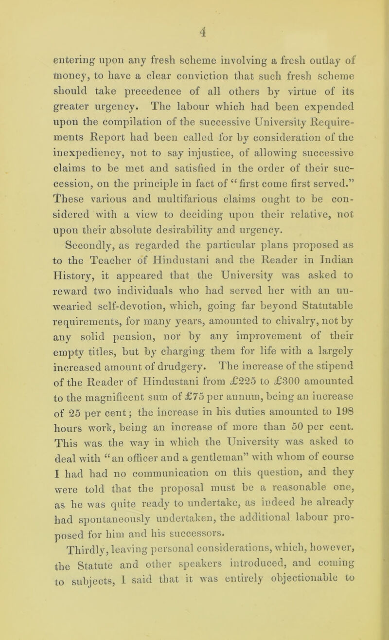 entering upon any fresh scheme involving a fresh outlay of money, to have a clear conviction that such fresh scheme should take precedence of all others by virtue of its greater urgency. The labour which had been expended upon the compilation of the successive University Require- ments Report had been called for by consideration of the inexpediency, not to say injustice, of allowing successive claims to be met and satisfied in the order of their suc- cession, on the principle in fact of “ first come first served.” These various and multifarious claims ought to be con- sidered with a view to deciding upon their relative, not upon their absolute desirability and urgency. Secondly, as regarded the particular plans proposed as to the Teacher of Hindustani and the Reader in Indian History, it appeared that the University was asked to reward two individuals who had served her with an un- wearied self-devotion, which, going far beyond Statutable requirements, for many years, amounted to chivalry, not by any solid pension, nor by any improvement of their empty titles, but by charging them for life with a largely increased amount of drudgery. The increase of the stipend of the Reader of Hindustani from £225 to £300 amounted to the magnificent sum of £75 per annum, being an increase of 25 per cent; the increase in his duties amounted to 198 hours work, being an increase of more than 50 per cent. This was the way in which the University was asked to deal with “an officer and a gentleman” with whom of course I had had no communication on this question, and they were told that the proposal must be a reasonable one, as he was quite ready to undertake, as indeed he already had spontaneously undertaken, the additional labour pro- posed for him and his successors. Thirdly, leaving personal considerations, which, however, the Statute and other speakers introduced, and coming to subjects, 1 said that it was entirely objectionable to