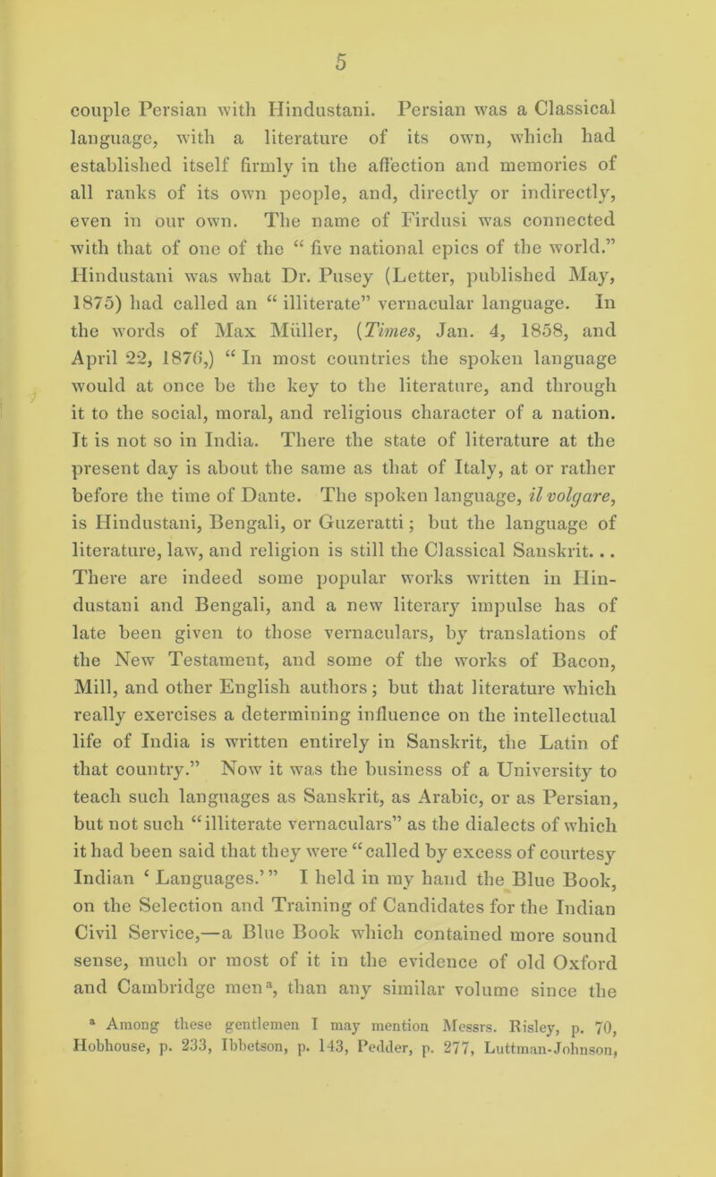 couple Persian with Hindustani. Persian wras a Classical language, with a literature of its owTn, which had established itself firmly in the affection and memories of all ranks of its own people, and, directly or indirectly, even in our own. The name of Firdusi wras connected with that of one of the “ five national epics of the world.” Hindustani was what Dr. Pusey (Letter, published May, 1875) had called an “ illiterate” vernacular language. In the words of Max Muller, {Times, Jan. 4, 1858, and April 22, 187(5,) “ In most countries the spoken language would at once be the key to the literature, and through it to the social, moral, and religious character of a nation. It is not so in India. There the state of literature at the present day is about the same as that of Italy, at or rather before the time of Dante. The spoken language, ilvolgare, is Hindustani, Bengali, or Guzeratti; but the language of literature, law, and religion is still the Classical Sanskrit... There are indeed some popular works written in Hin- dustani and Bengali, and a new literary impulse has of late been given to those vernaculars, by translations of the New Testament, and some of the works of Bacon, Mill, and other English authors; but that literature which really exercises a determining influence on the intellectual life of India is written entirely in Sanskrit, the Latin of that country.” Now it was the business of a University to teach such languages as Sanskrit, as Arabic, or as Persian, but not such “illiterate vernaculars” as the dialects of which it had been said that they were “called by excess of courtesy Indian ‘ Languages.’ ” I held in ray hand the Blue Book, on the Selection and Training of Candidates for the Indian Civil Service,—a Blue Book which contained more sound sense, much or most of it in the evidence of old Oxford and Cambridge men3, than any similar volume since the a Among these gentlemen I may mention Messrs. Eisley, p. 70, Hobhouse, p. 233, Ibbetson, p. 143, Redder, p. 277, Luttman-Johnson,