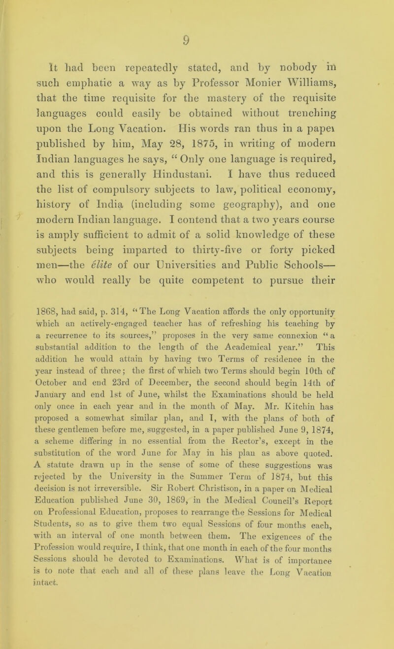 it had been repeatedly stated, and by nobody in such emphatic a way as by Professor Monier Williams, that the time requisite for the mastery of the requisite languages could easily be obtained without trenching upon the Long Vacation. His words ran thus in a papei published by him, May 28, 1875, in writing of modern Indian languages he says, “ Only one language is required, and this is generally Hindustani. I have thus reduced the list of compulsory subjects to law, political economy, history of India (including some geography), and one modern Indian language. I contend that a two years course is amply sufficient to admit of a solid knowledge of these subjects being imparted to thirty-five or forty picked men-—the elite of our Universities and Public Schools— who would really be quite competent to pursue their 1868, had said, p. 314, “The Long Vacation affords the only opportunity which an actively-engaged teacher has of refreshing his teaching by a recurrence to its sources,” proposes in the very same connexion “ a substantial addition to the length of the Academical year.” This addition he would attain by having two Terms of residence in the year instead of three; the first of which two Terms should begin 10th of October and end 23rd of December, the second should begin 14th of January and end 1st of June, whilst the Examinations should be held only once in each year and in the month of May. Mr. Kitchin has proposed a somewhat similar plan, and I, with the plans of both of these gentlemen before me, suggested, in a paper published June 9, 1874, a scheme differing in no essential from the Rector’s, except in the substitution of the word June for May in his plan as above quoted. A statute drawn up in the sense of some of these suggestions was rejected by the University in the Summer Term of 1874, but this decision is not irreversible. Sir Robert Christison, in a paper on Medical Education published June 30, 1869, in the Medical Council’s Report on Professional Education, proposes to rearrange the Sessions for Medical Students, so as to give them two equal Sessions of four months each, with an interval of one month between them. The exigences of the Profession would require, I think, that one month in each of the four months Sessions should be devoted to Examinations. What is of importance is to note that each and all of these plans leave the Long Vacation intact.