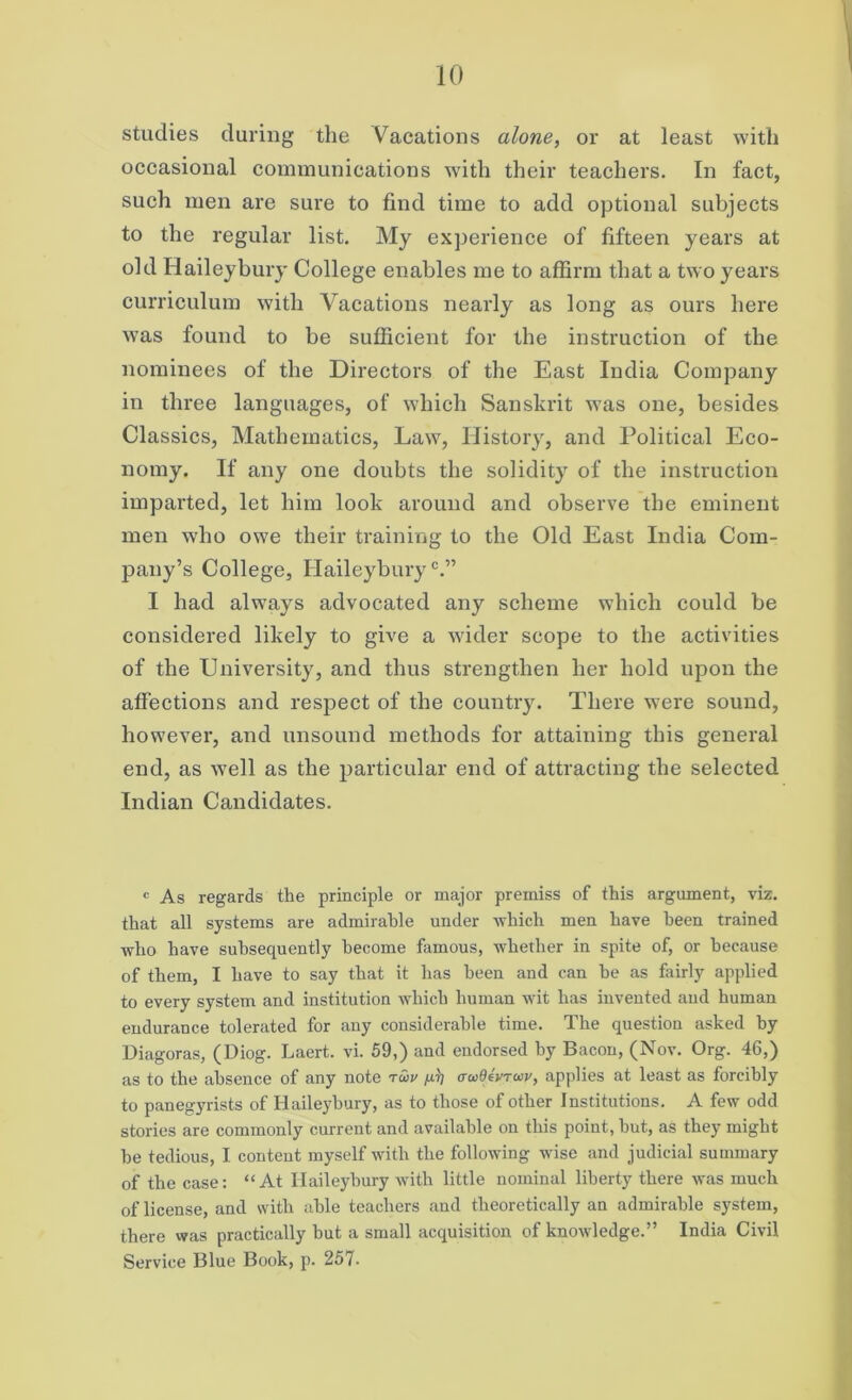 studies during the Vacations alone, or at least with occasional communications with their teachers. In fact, such men are sure to find time to add optional subjects to the regular list. My experience of fifteen years at old Haileybury College enables me to affirm that a two years curriculum with Vacations nearly as long as ours here was found to be sufficient for the instruction of the nominees of the Directors of the East India Company in three languages, of which Sanskrit was one, besides Classics, Mathematics, Law, History, and Political Eco- nomy. If any one doubts the solidity of the instruction imparted, let him look around and observe the eminent men who owe their training to the Old East India Com- pany’s College, Haileybury0.” I had always advocated any scheme which could be considered likely to give a wider scope to the activities of the University, and thus strengthen her hold upon the affections and respect of the country. There were sound, however, and unsound methods for attaining this general end, as well as the particular end of attracting the selected Indian Candidates. c As regards the principle or major premiss of this argument, viz. that all systems are admirable under which men have been trained who have subsequently become famous, whether in spite of, or because of them, I have to say that it has been and can be as fairly applied to every system and institution which human wit has invented and human endurance tolerated for any considerable time. The question asked by Diagoras, (Diog. Laert. vi. 59,) and endorsed by Bacon, (Nov. Org. 46,) as to the absence of any note rwv aaidevTwy, applies at least as forcibly to panegyrists of Haileybury, as to those of other Institutions. A few odd stories are commonly current and available on this point, hut, as they might he tedious, I content myself with the following wise and judicial summary of the case: “At Haileybury with little nominal liberty there was much of license, and with able teachers and theoretically an admirable system, there was practically hut a small acquisition of knowledge.” India Civil Service Blue Book, p. 257.
