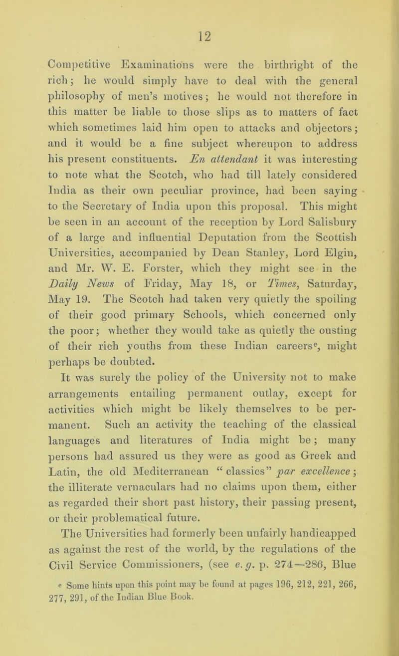 Competitive Examinations were the birthright of the rich; he would simply have to deal with the general philosophy of men’s motives; he would not therefore in this matter be liable to those slips as to matters of fact which sometimes laid him open to attacks and objectors; and it would be a fine subject whereupon to address his present constituents. En attendant it was interesting to note what the Scotch, who had till lately considered India as their own peculiar province, had been saying to the Secretary of India upon this proposal. This might be seen in an account of the reception by Lord Salisbury of a large and influential Deputation from the Scottish Universities, accompanied by Dean Stanley, Lord Elgin, and Mr. VV. E. Forster, which they might see in the Daily News of Friday, May 18, or Times, Saturday, May 19. The Scotch had taken very quietly the spoiling of their good primary Schools, which concerned only the poor; whether they would take as quietly the ousting of their rich youths from these Indian careerse, might perhaps be doubted. It was surely the policy of the University not to make arrangements entailing permanent outlay, except for activities which might be likely themselves to be per- manent. Such an activity the teaching of the classical languages and literatures of India might be; many persons had assured us they were as good as Greek and Latin, the old Mediterranean “ classics” par excellence; the illiterate vernaculars had no claims upon them, either as regarded their short past history, their passing present, or their problematical future. The Universities had formerly been unfairly handicapped as against the rest of the world, bjr the regulations of the Civil Service Commissioners, (see e.g. p. 274—286, Blue e Some hints upon this point may he found at pages 196, 212, 221, 266, 277, 291, of the Indian Blue Book.