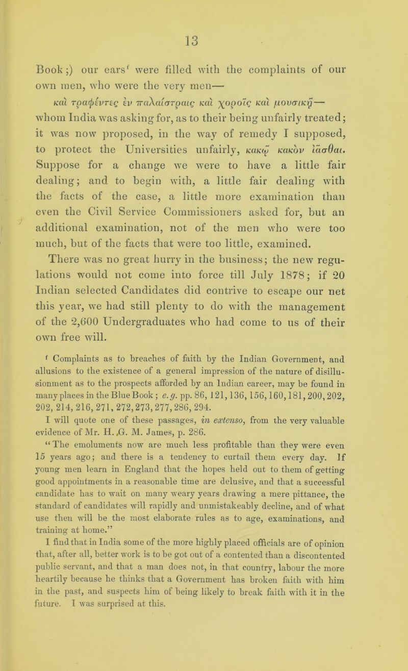 Book;) our earsf were filled with the complaints of our own men, who were the very men— KCU TpCl(j)£vT£Q £l» 7raXaiOTpCllQ KCU ^OpOLQ KCU fXOVGlKT) whom India was asking for, as to their being unfairly treated; it was now proposed, in the way of remedy I supposed, to protect the Universities unfairly, kukq kcikov iaadat. Suppose for a change we were to have a little fair dealing; and to begin with, a little fair dealing with the facts of the case, a little more examination than even the Civil Service Commissioners asked for, but an additional examination, not of the men who were too much, but of the facts that were too little, examined. There was no great hurry in the business; the new regu- lations would not come into force till July 1878; if 20 Indian selected Candidates did contrive to escape our net this year, we had still plenty to do with the management of the 2,000 Undergraduates who had come to us of their own free will. f Complaints as to breaches of faith by the Indian Government, and allusions to the existence of a general impression of the nature of disillu- sionment as to the prospects afforded by an Indian career, may be found in many places in the Blue Book ; e.g. pp. 86, 121,136, 156,160,181,200,202, 202, 214, 216, 271,272,273,277,286, 294. I will quote one of these passages, in extenso, from the very valuable evidence of Mr. H. ,G. M. James, p. 286. “ The emoluments now are much less profitable than they were even 15 years ago; and there is a tendency to curtail them every day. If young men learn in England that the hopes held out to them of getting good appointments in a reasonable time are delusive, and that a successful candidate has to wait on many weary years drawing a mere pittance, the standard of candidates will rapidly and unmistakeably decline, and of what use then will be the most elaborate rules as to age, examinations, and training at home.” I find that in India some of the more highly placed officials are of opinion that, after all, better work is to be got out of a contented than a discontented public servant, and that a man does not, in that country, labour the more heartily because he thinks that a Government has broken faith with him in the past, and suspects him of being likely to break faith with it in the future. I was surprised at this.