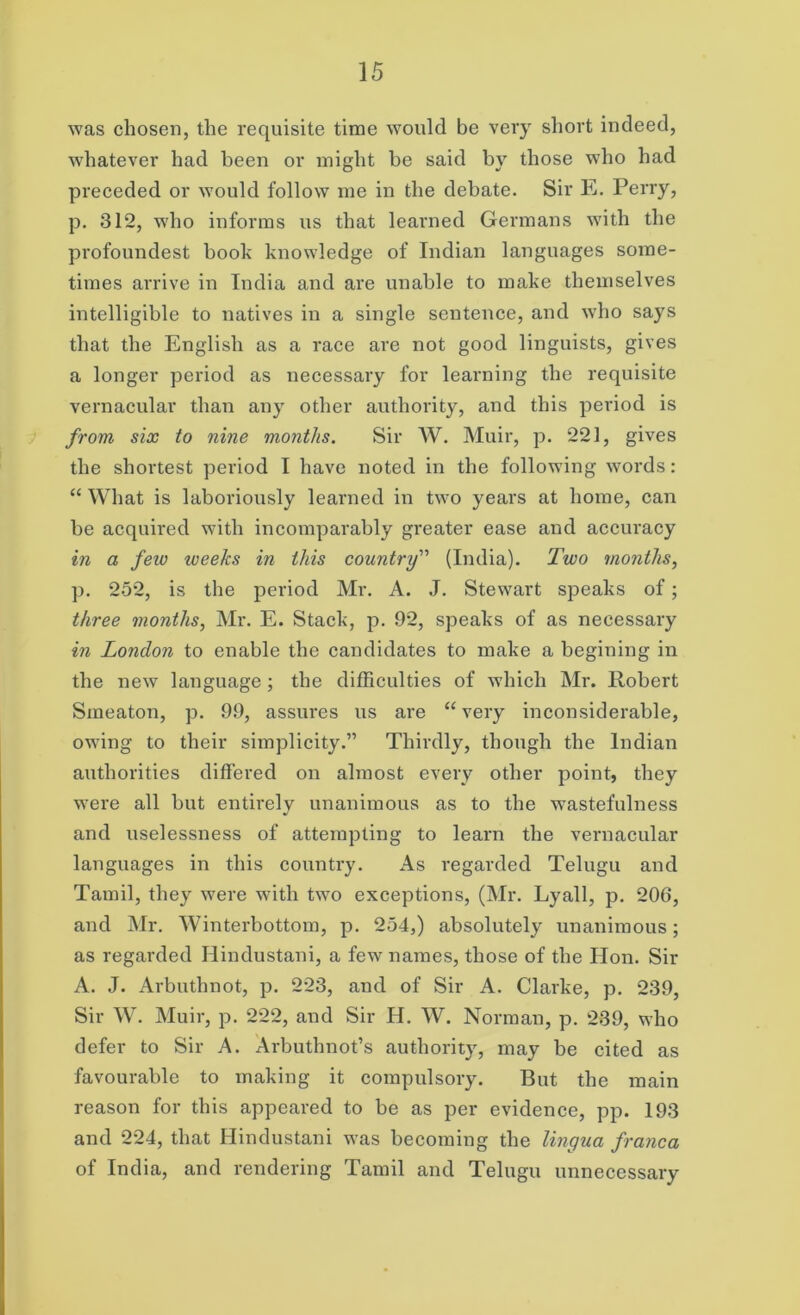 was chosen, the requisite time would be very short indeed, whatever had been or might be said by those who had preceded or would follow me in the debate. Sir E. Perry, p. 312, who informs us that learned Germans with the profoundest book knowledge of Indian languages some- times arrive in India and are unable to make themselves intelligible to natives in a single sentence, and who says that the English as a race are not good linguists, gives a longer period as necessary for learning the requisite vernacular than any other authority, and this period is from, six to nine months. Sir W. Muir, p. 221, gives the shortest period I have noted in the following words : “ What is laboriously learned in two years at home, can he acquired with incomparably greater ease and accuracy in a few weeks in this country'’' (India). Two months, p. 252, is the period Mr. A. J. Stewart speaks of; three months, Mr. E. Stack, p. 92, speaks of as necessary in London to enable the candidates to make a begining in the new language ; the difficulties of which Mr. Robert Smeaton, p. 99, assures us are “very inconsiderable, owing to their simplicity.” Thirdly, though the Indian authorities differed on almost every other point, they were all but entirely unanimous as to the wastefulness and uselessness of attempting to learn the vernacular languages in this country. As regarded Telugu and Tamil, they were wTith two exceptions, (Mr. Lyall, p. 206, and Mr. Winterbottom, p. 254,) absolutely unanimous; as regarded Hindustani, a few names, those of the Hon. Sir A. J. Arbuthnot, p. 223, and of Sir A. Clarke, p. 239, Sir W. Muir, p. 222, and Sir H. W. Norman, p. 239, who defer to Sir A. Arbuthnot’s authority, may be cited as favourable to making it compulsory. But the main reason for this appeared to be as per evidence, pp. 193 and 224, that Hindustani was becoming the lingua franca of India, and rendering Tamil and Telugu unnecessary