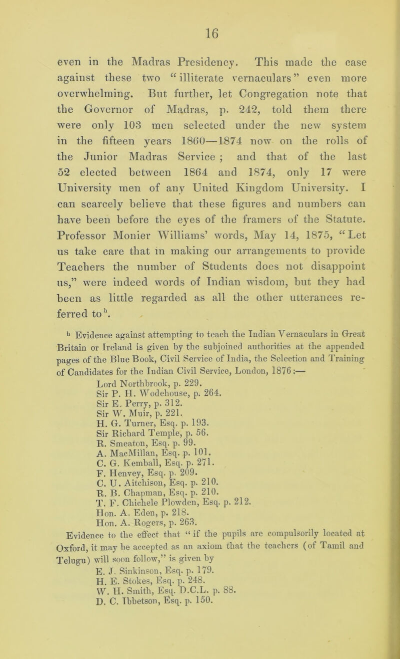 even in the Madras Presidency. This made the case against these two “illiterate vernaculars” even more overwhelming. But further, let Congregation note that the Governor of Madras, p. 242, told them there were only 103 men selected under the new system in the fifteen years I860—1874 now on the rolls of the Junior Madras Service ; and that of the last 52 elected between 1804 and 1874, only 17 were University men of any United Kingdom University. I can scarcely believe that these figures and numbers can have been before the eyes of the framers of the Statute. Professor Monier Williams’ words, May 14, 1875, “Let us take care that in making our arrangements to provide Teachers the number of Students does not disappoint us,” were indeed words of Indian wisdom, but they had been as little regarded as all the other utterances re- ferred toh. 11 Evidence against attempting to teacli the Indian Vernaculars in Great Britain or Ireland is given by the subjoined authorities at the appended pages of the Blue Book, Civil Service of India, the Selection and Training of Candidates for the Indian Civil Service, London, 1876:— Lord Northbrook, p. 229. Sir P. H. Wodehouse, p. 264. Sir E. Perry, p. 312. Sir W. Muir, p. 221. H. G. Turner, Esq. p. 193. Sir Richard Temple, p. 56. R. Smeaton, Esq. p. 99. A. MacMillan, Esq. p. 101. C. G. Kemball, Esq. p. 271. F. Henvey, Esq. p. 209. C. U. Aitchison, Esq. p. 210. R. B. Chapman, Esq. p. 210. T. F. Chichele Plowden, Esq. p. 212. Hon. A. Eden, p. 218. Hon. A. Rogers, p. 263. Evidence to the effect that “ if the pupils are compulsorily located at Oxford, it may he accepted as an axiom that the teachers (of Tamil and Telugu) will soon follow,” is given by E. J Sinkinson, Esq. p. 179. I-I. E. Stokes, Esq. p. 248. YV. H. Smith, Esq. D.C.L. p. 88. D. C. Ibbetson, Esq. p. 150.