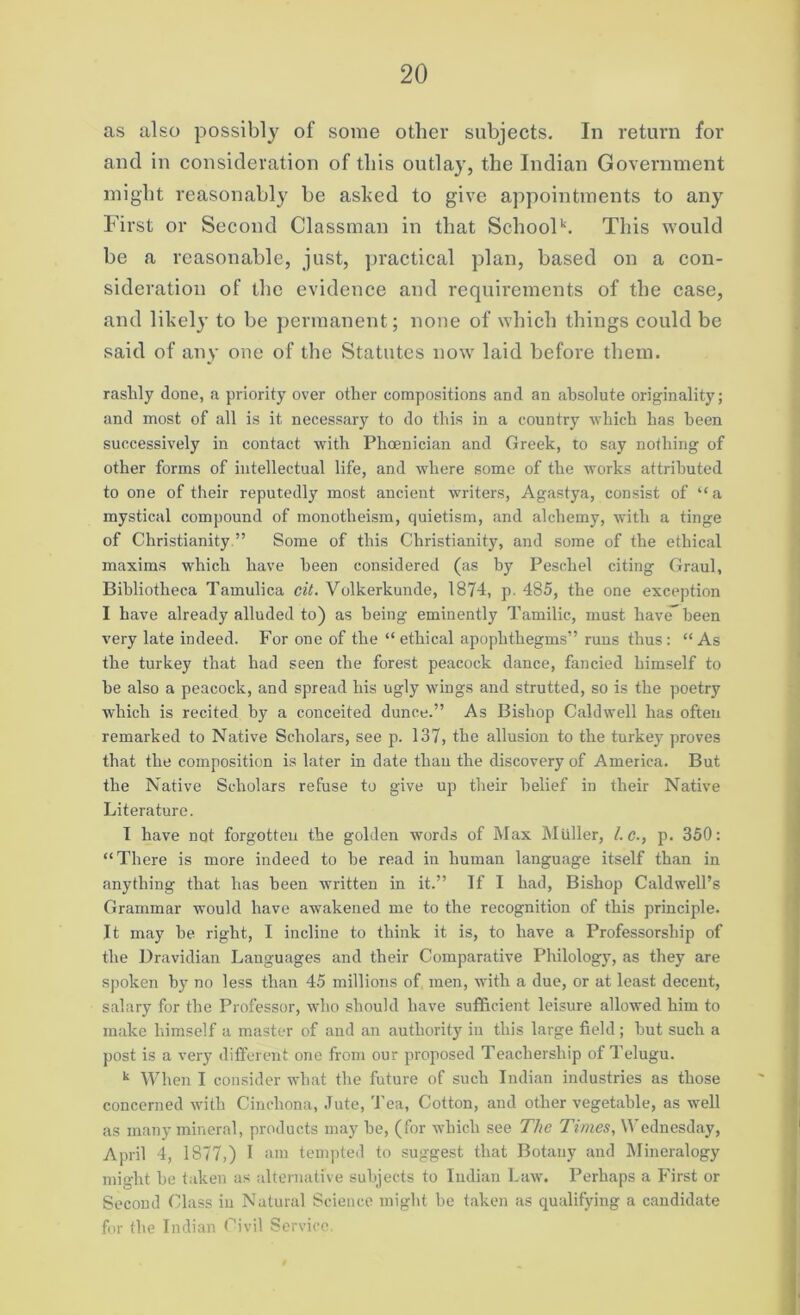 as also possibly of some other subjects. In return for and in consideration of this outlay, the Indian Government might reasonably be ashed to give appointments to any First or Second Classman in that Schoolk. This would be a reasonable, just, practical plan, based on a con- sideration of the evidence and requirements of the case, and likely to be permanent; none of which things could be said of any one of the Statutes now laid before them. rashly done, a priority over other compositions and an absolute originality; and most of .all is it necessary to do this in a country which has been successively in contact with Phoenician and Greek, to say nothing of other forms of intellectual life, and where some of the works attributed to one of their reputedly most ancient writers, Agastya, consist of “a mystical compound of monotheism, quietism, and alchemy, with a tinge of Christianity ” Some of this Christianity, and some of the ethical maxims which have been considered (as by Peschel citing Graul, Bibliotheca Tamulica cit. Volkerkunde, 1874, p. 485, the one exception I have already alluded to) as being eminently Tamilic, must have” been very late indeed. For one of the “ethical apophthegms” runs thus: “As the turkey that had seen the forest peacock dance, fancied himself to he also a peacock, and spread his ugly wings and strutted, so is the poetry which is recited by a conceited dunce.” As Bishop Caldwell has often remarked to Native Scholars, see p. 137, the allusion to the turkey proves that the composition is later in date than the discovery of America. But the Native Scholars refuse to give up their belief in their Native Literature. I have not forgotten the golden words of Max Muller, l.c., p. 350: “There is more indeed to he read in human language itself than in anything that has been written in it.” If I had, Bishop Caldwell’s Grammar would have awakened me to the recognition of this principle. It may he right, I incline to think it is, to have a Professorship of the Dravidian Languages and their Comparative Philology, as they are spoken by no less than 45 millions of men, with a due, or at least decent, salary for the Professor, who should have sufficient leisure allowed him to make himself a master of and an authority in this large field ; hut such a post is a very different one from our proposed Teachership of Telugu. k When I consider what the future of such Indian industries as those concerned with Cinchona, Jute, Tea, Cotton, and other vegetable, as well as many mineral, products may he, (for which see The Times, Wednesday, April 4, 1877,) I am tempted to suggest that Botany and Mineralogy might he taken as alternative subjects to Indian Law. Perhaps a First or Second Class in Natural Science might he taken as qualifying a candidate for the Indian Civil Service.