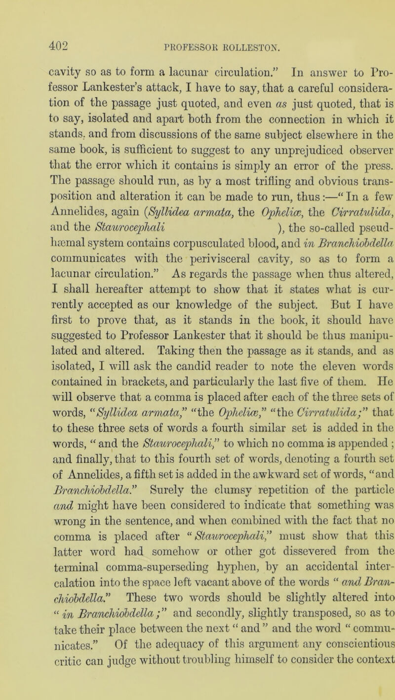 cavity so as to form a lacunar circulation.” In answer to Pro- fessor Lankester’s attack, I have to say, that a careful considera- tion of the passage just quoted, and even as just quoted, that is to say, isolated and apart both from the connection in which it stands, and from discussions of the same subject elsewhere in the same book, is sufficient to suggest to any unprejudiced observer that the error which it contains is simply an error of the press. The passage should run, as by a most trifling and obvious trans- position and alteration it can be made to run, thus:—“ In a few Annelid es, again (Syllidea armata, the Ophelias, the Cirratulida, and the Staurocephali ), the so-called pseud- luemal system contains corpusculated blood, and in Branchiobdella communicates with the perivisceral cavity, so as to form a lacunar circulation.” As regards the passage when thus altered, I shall hereafter attempt to show that it states what is cur- rently accepted as our knowledge of the subject. But I have first to prove that, as it stands in the book, it should have suggested to Professor Lankester that it should be thus manipu- lated and altered. Taking then the passage as it stands, and as isolated, I will ask the candid reader to note the eleven words contained in brackets, and particularly the last five of them. He will observe that a comma is placed after each of the three sets of words, “Syllidca armata,” “the Ophclice,” “the Cirratulida;” that to these three sets of words a fourth similar set is added in the words, “ and the Staurocephali,” to which no comma is appended ; and finally, that to this fourth set of words, denoting a fourth set of Annelides, a fifth set is added in the awkward set of words, “and Branchiobdella.” Surely the clumsy repetition of the particle and might have been considered to indicate that something was wrong in the sentence, and when combined with the fact that no comma is placed after “Staurocephali,” must show that this latter word had somehow or other got dissevered from the terminal comma-superseding hyphen, by an accidental inter- calation into the space left vacant above of the words “ and Bran- chiobdellaC These two wrords should be slightly altered into “ in Branchiobdella ;” and secondly, slightly transposed, so as to take their place between the next “ and ” and the word “ commu- nicates.” Of the adequacy of this argument any conscientious critic can judge without troubling himself to consider the context