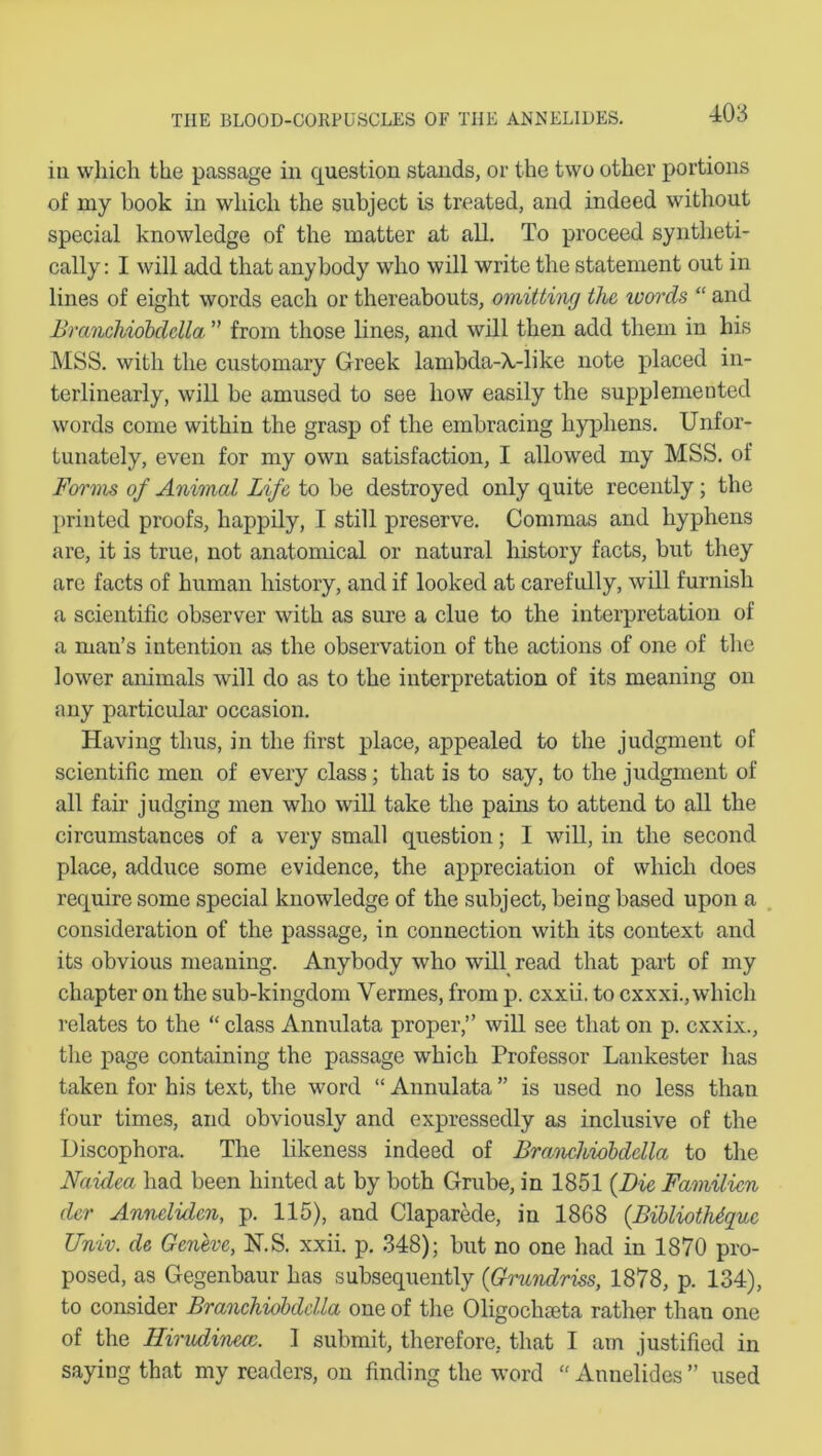 in which the passage in question stands, or the two other portions of my hook in which the subject is treated, and indeed without special knowledge of the matter at all. To proceed syntheti- cally : I will add that anybody who will write the statement out in lines of eight words each or thereabouts, omitting the ivords “ and Branchiobdella ” from those lines, and will then add them in his MSS. with the customary Greek lambda-A,-like note placed in- terlinearly, will be amused to see how easily the supplemented words come within the grasp of the embracing hyphens. Unfor- tunately, even for my own satisfaction, I allowed my MSS. of Forms of Animal Life to be destroyed only quite recently; the printed proofs, happily, I still preserve. Commas and hyphens are, it is true, not anatomical or natural history facts, but they are facts of human history, and if looked at carefully, will furnish a scientific observer with as sure a clue to the interpretation of a man’s intention as the observation of the actions of one of the lower animals will do as to the interpretation of its meaning on any particular occasion. Having thus, in the first place, appealed to the judgment of scientific men of every class; that is to say, to the judgment of all fair judging men who will take the pains to attend to all the circumstances of a very small question; I will, in the second place, adduce some evidence, the appreciation of which does require some special knowledge of the subject, being based upon a consideration of the passage, in connection with its context and its obvious meaning. Anybody who will read that part of my chapter on the sub-kingdom Vermes, from p. cxxii. to cxxxi., which relates to the “ class Annulata proper,” will see that on p. cxxix., the page containing the passage which Professor Lankester has taken for his text, the word “ Annulata ” is used no less than four times, and obviously and expressedly as inclusive of the Uiscophora. The likeness indeed of Branchiobdella to the Naidea had been hinted at by both Grube, in 1851 (Die Familien der Anncliden, p. 115), and Claparede, in 1868 (Bibliothiqvx Univ. de Geneve, N.S. xxii. p. 348); but no one had in 1870 pro- posed, as Gegenbaur has subsequently (Grundriss, 1878, p. 134), to consider Branchiobdella one of the Oligochseta rather than one of the Hirudinecc. 1 submit, therefore, that I am justified in saying that my readers, on finding the word “ Annelides ” used